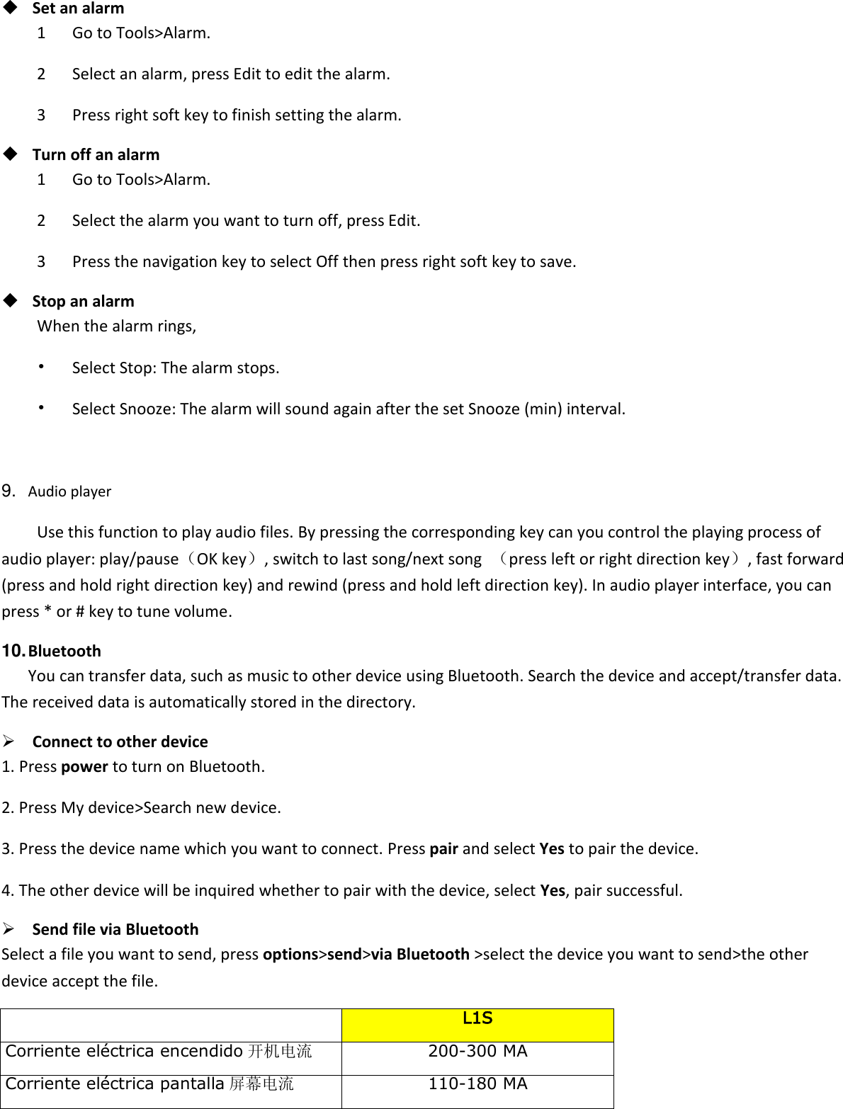   Set an alarm 1      Go to Tools&gt;Alarm. 2      Select an alarm, press Edit to edit the alarm. 3      Press right soft key to finish setting the alarm.  Turn off an alarm 1      Go to Tools&gt;Alarm. 2      Select the alarm you want to turn off, press Edit. 3      Press the navigation key to select Off then press right soft key to save.  Stop an alarm When the alarm rings, •   Select Stop: The alarm stops. •   Select Snooze: The alarm will sound again after the set Snooze (min) interval.  9. Audio player Use this function to play audio files. By pressing the corresponding key can you control the playing process of audio player: play/pause（OK key）, switch to last song/next song  （press left or right direction key）, fast forward (press and hold right direction key) and rewind (press and hold left direction key). In audio player interface, you can press * or # key to tune volume. 10. Bluetooth You can transfer data, such as music to other device using Bluetooth. Search the device and accept/transfer data. The received data is automatically stored in the directory.  Connect to other device 1. Press power to turn on Bluetooth. 2. Press My device&gt;Search new device. 3. Press the device name which you want to connect. Press pair and select Yes to pair the device. 4. The other device will be inquired whether to pair with the device, select Yes, pair successful.  Send file via Bluetooth   Select a file you want to send, press options&gt;send&gt;via Bluetooth &gt;select the device you want to send&gt;the other device accept the file.     L1S Corriente eléctrica encendido 开机电流 200-300 MA Corriente eléctrica pantalla 屏幕电流 110-180 MA 