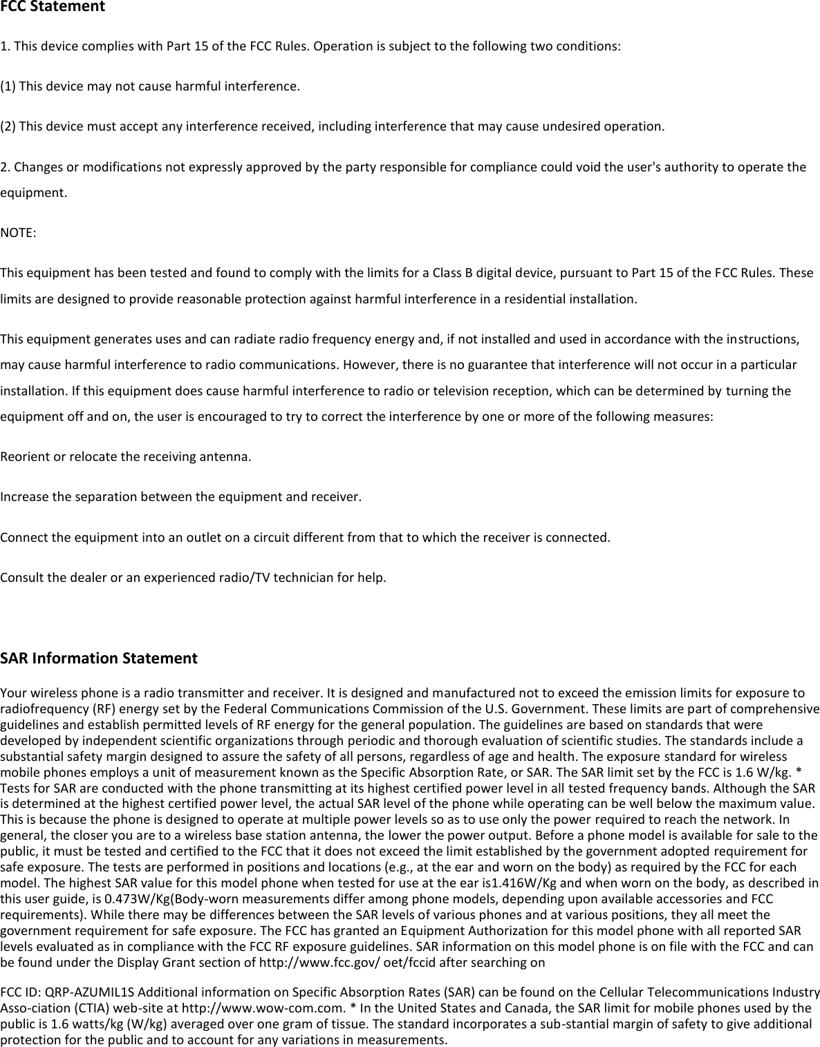  FCC Statement 1. This device complies with Part 15 of the FCC Rules. Operation is subject to the following two conditions: (1) This device may not cause harmful interference. (2) This device must accept any interference received, including interference that may cause undesired operation. 2. Changes or modifications not expressly approved by the party responsible for compliance could void the user&apos;s authority to operate the equipment. NOTE:   This equipment has been tested and found to comply with the limits for a Class B digital device, pursuant to Part 15 of the FCC Rules. These limits are designed to provide reasonable protection against harmful interference in a residential installation. This equipment generates uses and can radiate radio frequency energy and, if not installed and used in accordance with the instructions, may cause harmful interference to radio communications. However, there is no guarantee that interference will not occur in a particular installation. If this equipment does cause harmful interference to radio or television reception, which can be determined by turning the equipment off and on, the user is encouraged to try to correct the interference by one or more of the following measures: Reorient or relocate the receiving antenna. Increase the separation between the equipment and receiver. Connect the equipment into an outlet on a circuit different from that to which the receiver is connected.   Consult the dealer or an experienced radio/TV technician for help.  SAR Information Statement Your wireless phone is a radio transmitter and receiver. It is designed and manufactured not to exceed the emission limits for exposure to radiofrequency (RF) energy set by the Federal Communications Commission of the U.S. Government. These limits are part of comprehensive guidelines and establish permitted levels of RF energy for the general population. The guidelines are based on standards that were developed by independent scientific organizations through periodic and thorough evaluation of scientific studies. The standards include a substantial safety margin designed to assure the safety of all persons, regardless of age and health. The exposure standard for wireless mobile phones employs a unit of measurement known as the Specific Absorption Rate, or SAR. The SAR limit set by the FCC is 1.6 W/kg. * Tests for SAR are conducted with the phone transmitting at its highest certified power level in all tested frequency bands. Although the SAR is determined at the highest certified power level, the actual SAR level of the phone while operating can be well below the maximum value. This is because the phone is designed to operate at multiple power levels so as to use only the power required to reach the network. In general, the closer you are to a wireless base station antenna, the lower the power output. Before a phone model is available for sale to the public, it must be tested and certified to the FCC that it does not exceed the limit established by the government adopted requirement for safe exposure. The tests are performed in positions and locations (e.g., at the ear and worn on the body) as required by the FCC for each model. The highest SAR value for this model phone when tested for use at the ear is1.416W/Kg and when worn on the body, as described in this user guide, is 0.473W/Kg(Body-worn measurements differ among phone models, depending upon available accessories and FCC requirements). While there may be differences between the SAR levels of various phones and at various positions, they all meet the government requirement for safe exposure. The FCC has granted an Equipment Authorization for this model phone with all reported SAR levels evaluated as in compliance with the FCC RF exposure guidelines. SAR information on this model phone is on file with the FCC and can be found under the Display Grant section of http://www.fcc.gov/ oet/fccid after searching on   FCC ID: QRP-AZUMIL1S Additional information on Specific Absorption Rates (SAR) can be found on the Cellular Telecommunications Industry Asso-ciation (CTIA) web-site at http://www.wow-com.com. * In the United States and Canada, the SAR limit for mobile phones used by the public is 1.6 watts/kg (W/kg) averaged over one gram of tissue. The standard incorporates a sub-stantial margin of safety to give additional protection for the public and to account for any variations in measurements. 