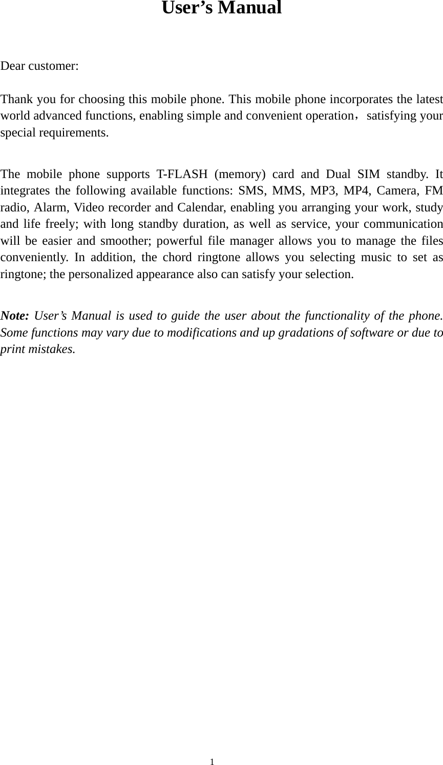  1 User’s Manual  Dear customer: Thank you for choosing this mobile phone. This mobile phone incorporates the latest world advanced functions, enabling simple and convenient operation，satisfying your special requirements.   The mobile phone supports T-FLASH (memory) card and Dual SIM standby. It integrates the following available functions: SMS, MMS, MP3, MP4, Camera, FM radio, Alarm, Video recorder and Calendar, enabling you arranging your work, study and life freely; with long standby duration, as well as service, your communication will be easier and smoother; powerful file manager allows you to manage the files conveniently. In addition, the chord ringtone allows you selecting music to set as ringtone; the personalized appearance also can satisfy your selection. Note: User’s Manual is used to guide the user about the functionality of the phone. Some functions may vary due to modifications and up gradations of software or due to print mistakes.                       