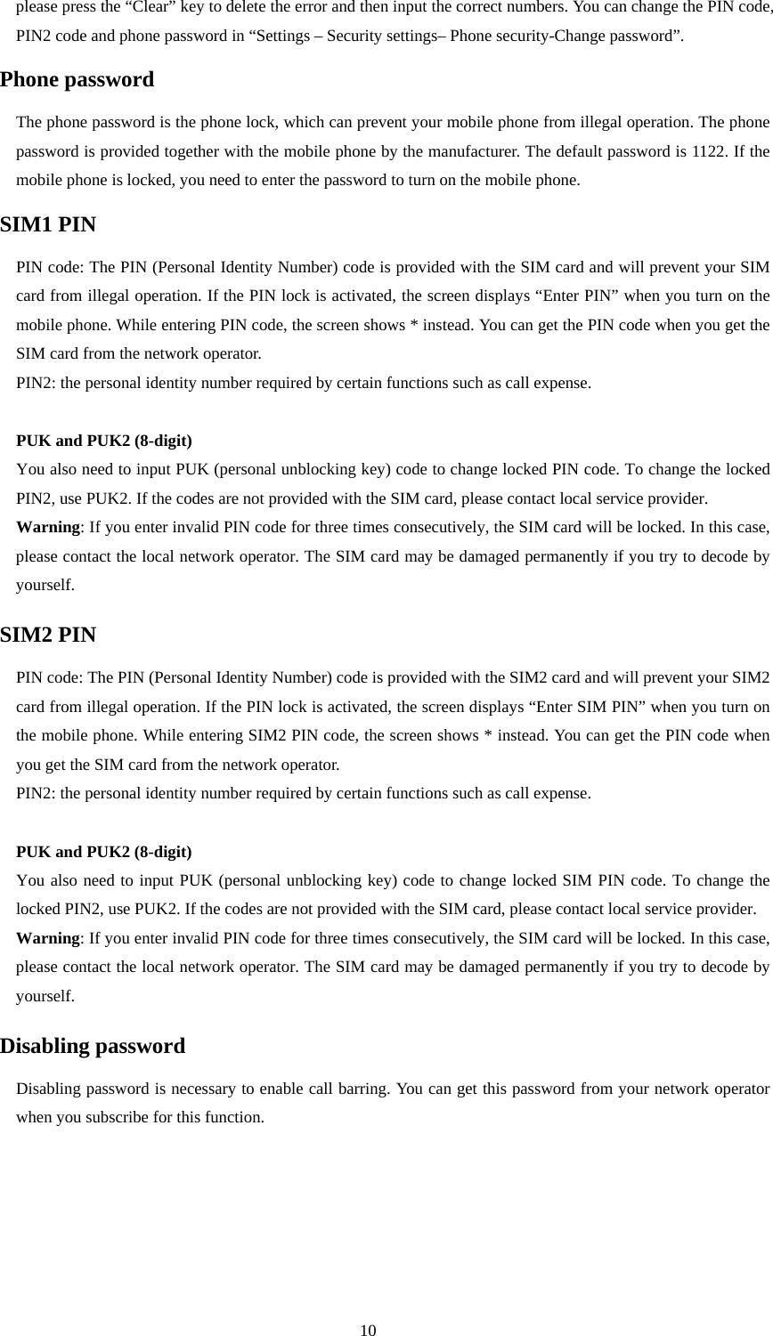  10 please press the “Clear” key to delete the error and then input the correct numbers. You can change the PIN code, PIN2 code and phone password in “Settings – Security settings– Phone security-Change password”.   Phone password The phone password is the phone lock, which can prevent your mobile phone from illegal operation. The phone password is provided together with the mobile phone by the manufacturer. The default password is 1122. If the mobile phone is locked, you need to enter the password to turn on the mobile phone.   SIM1 PIN   PIN code: The PIN (Personal Identity Number) code is provided with the SIM card and will prevent your SIM card from illegal operation. If the PIN lock is activated, the screen displays “Enter PIN” when you turn on the mobile phone. While entering PIN code, the screen shows * instead. You can get the PIN code when you get the SIM card from the network operator.   PIN2: the personal identity number required by certain functions such as call expense.    PUK and PUK2 (8-digit) You also need to input PUK (personal unblocking key) code to change locked PIN code. To change the locked PIN2, use PUK2. If the codes are not provided with the SIM card, please contact local service provider.   Warning: If you enter invalid PIN code for three times consecutively, the SIM card will be locked. In this case, please contact the local network operator. The SIM card may be damaged permanently if you try to decode by yourself.   SIM2 PIN PIN code: The PIN (Personal Identity Number) code is provided with the SIM2 card and will prevent your SIM2 card from illegal operation. If the PIN lock is activated, the screen displays “Enter SIM PIN” when you turn on the mobile phone. While entering SIM2 PIN code, the screen shows * instead. You can get the PIN code when you get the SIM card from the network operator.   PIN2: the personal identity number required by certain functions such as call expense.    PUK and PUK2 (8-digit) You also need to input PUK (personal unblocking key) code to change locked SIM PIN code. To change the locked PIN2, use PUK2. If the codes are not provided with the SIM card, please contact local service provider.   Warning: If you enter invalid PIN code for three times consecutively, the SIM card will be locked. In this case, please contact the local network operator. The SIM card may be damaged permanently if you try to decode by yourself.   Disabling password Disabling password is necessary to enable call barring. You can get this password from your network operator when you subscribe for this function.     