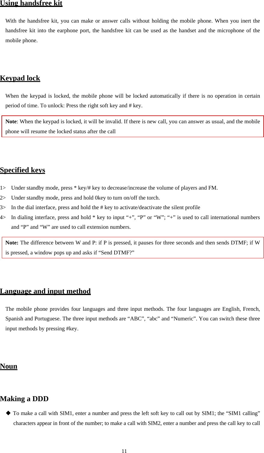  11 Using handsfree kit With the handsfree kit, you can make or answer calls without holding the mobile phone. When you inert the handsfree kit into the earphone port, the handsfree kit can be used as the handset and the microphone of the mobile phone.     Keypad lock When the keypad is locked, the mobile phone will be locked automatically if there is no operation in certain period of time. To unlock: Press the right soft key and # key. Note: When the keypad is locked, it will be invalid. If there is new call, you can answer as usual, and the mobile phone will resume the locked status after the call   Specified keys 1&gt; Under standby mode, press * key/# key to decrease/increase the volume of players and FM. 2&gt; Under standby mode, press and hold 0key to turn on/off the torch. 3&gt; In the dial interface, press and hold the # key to activate/deactivate the silent profile   4&gt; In dialing interface, press and hold * key to input “+”, “P” or “W”; “+” is used to call international numbers and “P” and “W” are used to call extension numbers.   Note: The difference between W and P: if P is pressed, it pauses for three seconds and then sends DTMF; if W is pressed, a window pops up and asks if “Send DTMF?”     Language and input method The mobile phone provides four languages and three input methods. The four languages are English, French, Spanish and Portuguese. The three input methods are “ABC”, “abc” and “Numeric”. You can switch these three input methods by pressing #key.   Noun  Making a DDD  To make a call with SIM1, enter a number and press the left soft key to call out by SIM1; the “SIM1 calling” characters appear in front of the number; to make a call with SIM2, enter a number and press the call key to call 