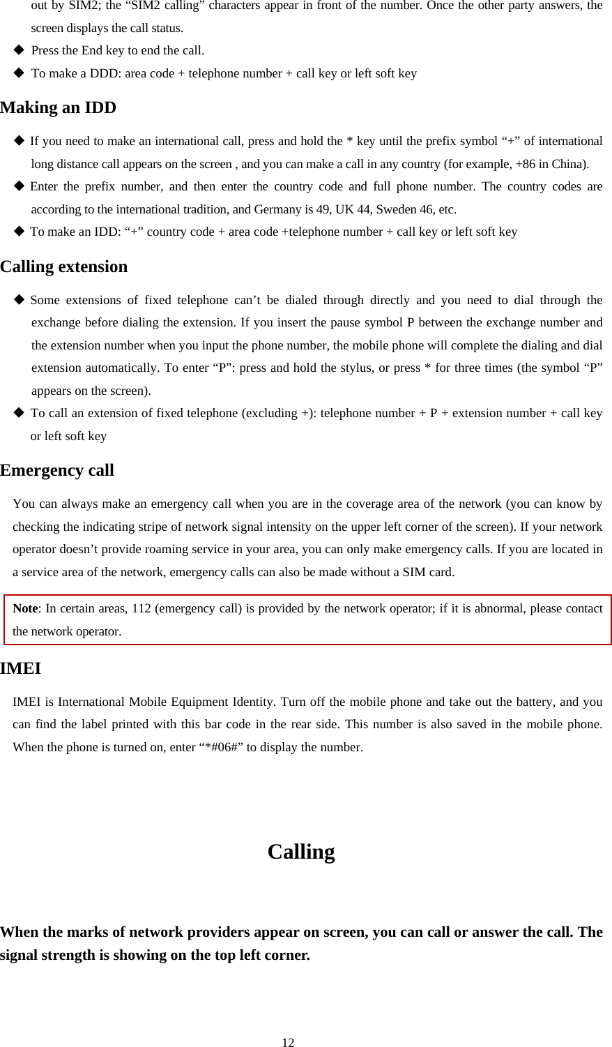  12 out by SIM2; the “SIM2 calling” characters appear in front of the number. Once the other party answers, the screen displays the call status.    Press the End key to end the call.    To make a DDD: area code + telephone number + call key or left soft key   Making an IDD  If you need to make an international call, press and hold the * key until the prefix symbol “+” of international long distance call appears on the screen , and you can make a call in any country (for example, +86 in China).    Enter the prefix number, and then enter the country code and full phone number. The country codes are according to the international tradition, and Germany is 49, UK 44, Sweden 46, etc.    To make an IDD: “+” country code + area code +telephone number + call key or left soft key Calling extension  Some extensions of fixed telephone can’t be dialed through directly and you need to dial through the exchange before dialing the extension. If you insert the pause symbol P between the exchange number and the extension number when you input the phone number, the mobile phone will complete the dialing and dial extension automatically. To enter “P”: press and hold the stylus, or press * for three times (the symbol “P” appears on the screen).    To call an extension of fixed telephone (excluding +): telephone number + P + extension number + call key   or left soft key Emergency call You can always make an emergency call when you are in the coverage area of the network (you can know by checking the indicating stripe of network signal intensity on the upper left corner of the screen). If your network operator doesn’t provide roaming service in your area, you can only make emergency calls. If you are located in a service area of the network, emergency calls can also be made without a SIM card.   Note: In certain areas, 112 (emergency call) is provided by the network operator; if it is abnormal, please contact the network operator.   IMEI IMEI is International Mobile Equipment Identity. Turn off the mobile phone and take out the battery, and you can find the label printed with this bar code in the rear side. This number is also saved in the mobile phone. When the phone is turned on, enter “*#06#” to display the number.     Calling  When the marks of network providers appear on screen, you can call or answer the call. The signal strength is showing on the top left corner.    