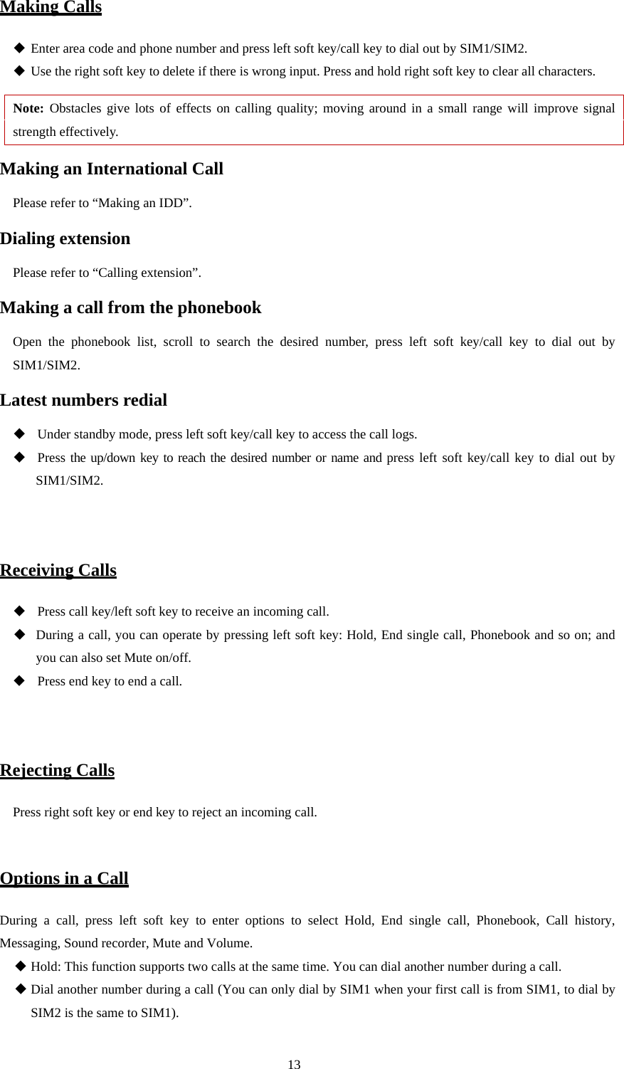  13 Making Calls  Enter area code and phone number and press left soft key/call key to dial out by SIM1/SIM2.  Use the right soft key to delete if there is wrong input. Press and hold right soft key to clear all characters. Note: Obstacles give lots of effects on calling quality; moving around in a small range will improve signal strength effectively. Making an International Call Please refer to “Making an IDD”. Dialing extension   Please refer to “Calling extension”. Making a call from the phonebook Open the phonebook list, scroll to search the desired number, press left soft key/call key to dial out by SIM1/SIM2. Latest numbers redial      Under standby mode, press left soft key/call key to access the call logs.     Press the up/down key to reach the desired number or name and press left soft key/call key to dial out by SIM1/SIM2.    Receiving Calls    Press call key/left soft key to receive an incoming call.  During a call, you can operate by pressing left soft key: Hold, End single call, Phonebook and so on; and you can also set Mute on/off.    Press end key to end a call.   Rejecting Calls Press right soft key or end key to reject an incoming call.  Options in a Call During a call, press left soft key to enter options to select Hold, End single call, Phonebook, Call history, Messaging, Sound recorder, Mute and Volume.  Hold: This function supports two calls at the same time. You can dial another number during a call.  Dial another number during a call (You can only dial by SIM1 when your first call is from SIM1, to dial by SIM2 is the same to SIM1). 