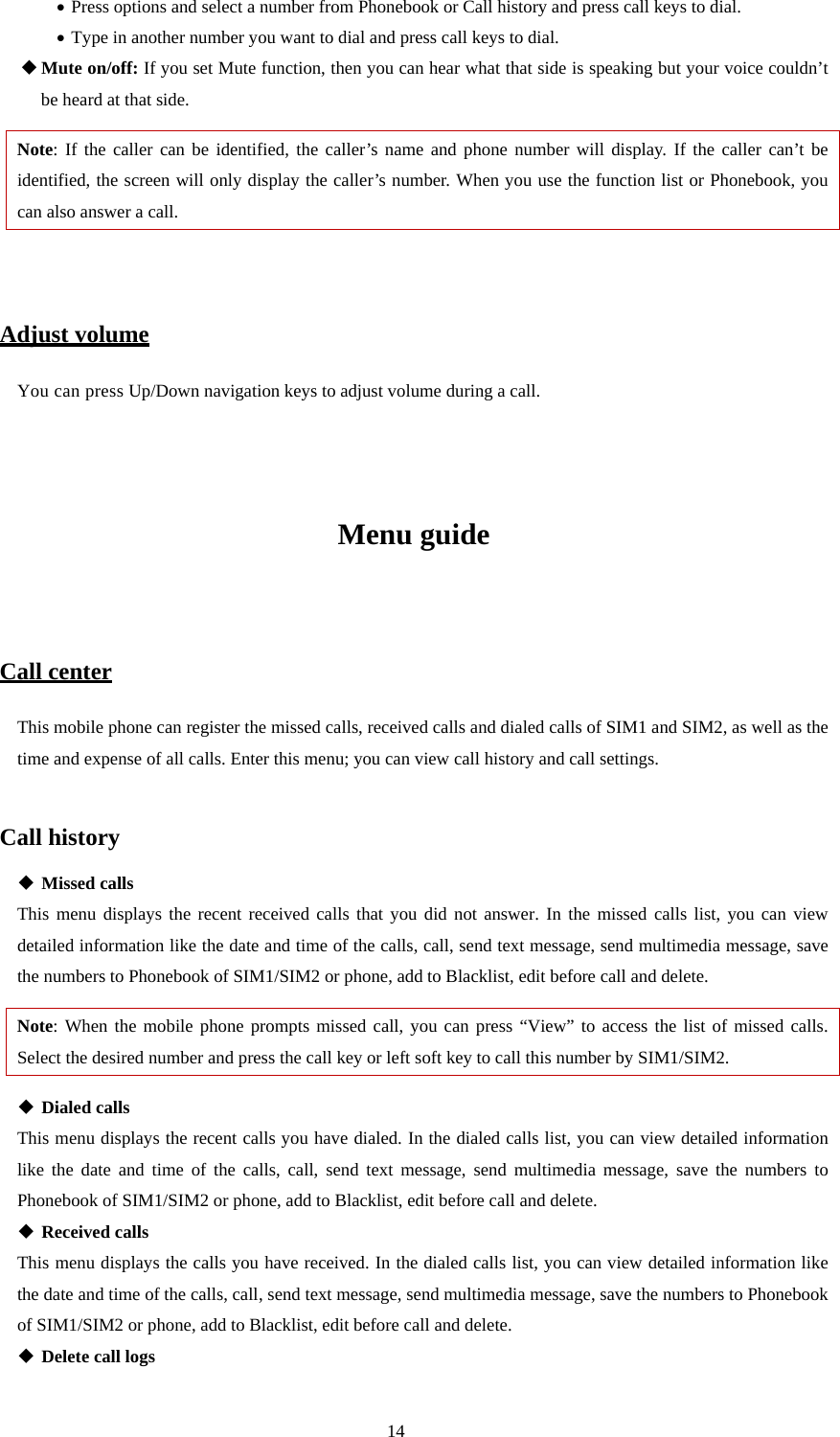  14 • Press options and select a number from Phonebook or Call history and press call keys to dial. • Type in another number you want to dial and press call keys to dial.    Mute on/off: If you set Mute function, then you can hear what that side is speaking but your voice couldn’t be heard at that side. Note: If the caller can be identified, the caller’s name and phone number will display. If the caller can’t be identified, the screen will only display the caller’s number. When you use the function list or Phonebook, you can also answer a call.   Adjust volume You can press Up/Down navigation keys to adjust volume during a call.    Menu guide  Call center This mobile phone can register the missed calls, received calls and dialed calls of SIM1 and SIM2, as well as the time and expense of all calls. Enter this menu; you can view call history and call settings.  Call history  Missed calls This menu displays the recent received calls that you did not answer. In the missed calls list, you can view detailed information like the date and time of the calls, call, send text message, send multimedia message, save the numbers to Phonebook of SIM1/SIM2 or phone, add to Blacklist, edit before call and delete. Note: When the mobile phone prompts missed call, you can press “View” to access the list of missed calls. Select the desired number and press the call key or left soft key to call this number by SIM1/SIM2.    Dialed calls This menu displays the recent calls you have dialed. In the dialed calls list, you can view detailed information like the date and time of the calls, call, send text message, send multimedia message, save the numbers to Phonebook of SIM1/SIM2 or phone, add to Blacklist, edit before call and delete.  Received calls This menu displays the calls you have received. In the dialed calls list, you can view detailed information like the date and time of the calls, call, send text message, send multimedia message, save the numbers to Phonebook of SIM1/SIM2 or phone, add to Blacklist, edit before call and delete.  Delete call logs 