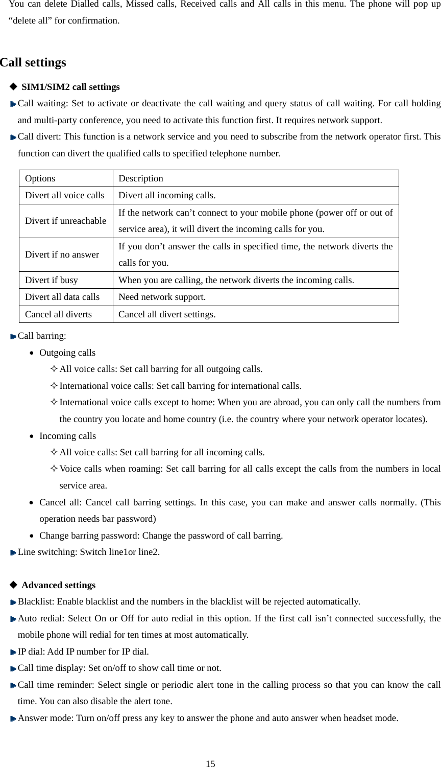  15 You can delete Dialled calls, Missed calls, Received calls and All calls in this menu. The phone will pop up “delete all” for confirmation.  Call settings  SIM1/SIM2 call settings  Call waiting: Set to activate or deactivate the call waiting and query status of call waiting. For call holding and multi-party conference, you need to activate this function first. It requires network support.  Call divert: This function is a network service and you need to subscribe from the network operator first. This function can divert the qualified calls to specified telephone number.              Call barring: • Outgoing calls  All voice calls: Set call barring for all outgoing calls.    International voice calls: Set call barring for international calls.  International voice calls except to home: When you are abroad, you can only call the numbers from the country you locate and home country (i.e. the country where your network operator locates). • Incoming calls  All voice calls: Set call barring for all incoming calls.    Voice calls when roaming: Set call barring for all calls except the calls from the numbers in local service area.   • Cancel all: Cancel call barring settings. In this case, you can make and answer calls normally. (This operation needs bar password)   • Change barring password: Change the password of call barring.  Line switching: Switch line1or line2.   Advanced settings  Blacklist: Enable blacklist and the numbers in the blacklist will be rejected automatically.  Auto redial: Select On or Off for auto redial in this option. If the first call isn’t connected successfully, the mobile phone will redial for ten times at most automatically.  IP dial: Add IP number for IP dial.  Call time display: Set on/off to show call time or not.    Call time reminder: Select single or periodic alert tone in the calling process so that you can know the call time. You can also disable the alert tone.  Answer mode: Turn on/off press any key to answer the phone and auto answer when headset mode. Options Description Divert all voice calls Divert all incoming calls.   Divert if unreachable If the network can’t connect to your mobile phone (power off or out of service area), it will divert the incoming calls for you.   Divert if no answer If you don’t answer the calls in specified time, the network diverts the calls for you.   Divert if busy When you are calling, the network diverts the incoming calls.   Divert all data calls Need network support. Cancel all diverts Cancel all divert settings.   