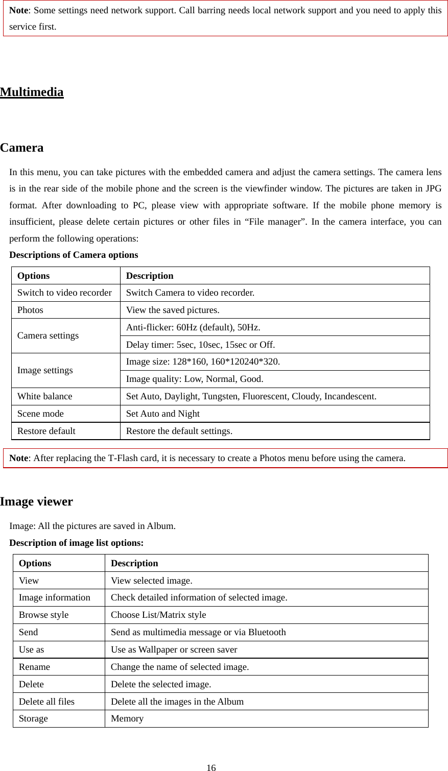  16 Note: Some settings need network support. Call barring needs local network support and you need to apply this service first.     Multimedia  Camera In this menu, you can take pictures with the embedded camera and adjust the camera settings. The camera lens is in the rear side of the mobile phone and the screen is the viewfinder window. The pictures are taken in JPG format. After downloading to PC, please view with appropriate software. If the mobile phone memory is insufficient, please delete certain pictures or other files in “File manager”. In the camera interface, you can perform the following operations: Descriptions of Camera options   Options Description Switch to video recorder  Switch Camera to video recorder. Photos  View the saved pictures.   Anti-flicker: 60Hz (default), 50Hz. Camera settings  Delay timer: 5sec, 10sec, 15sec or Off. Image size: 128*160, 160*120240*320. Image settings  Image quality: Low, Normal, Good. White balance  Set Auto, Daylight, Tungsten, Fluorescent, Cloudy, Incandescent. Scene mode  Set Auto and Night Restore default  Restore the default settings. Note: After replacing the T-Flash card, it is necessary to create a Photos menu before using the camera.  Image viewer Image: All the pictures are saved in Album.   Description of image list options: Options Description View  View selected image. Image information  Check detailed information of selected image. Browse style  Choose List/Matrix style Send  Send as multimedia message or via Bluetooth Use as  Use as Wallpaper or screen saver Rename Change the name of selected image. Delete  Delete the selected image. Delete all files  Delete all the images in the Album Storage Memory     