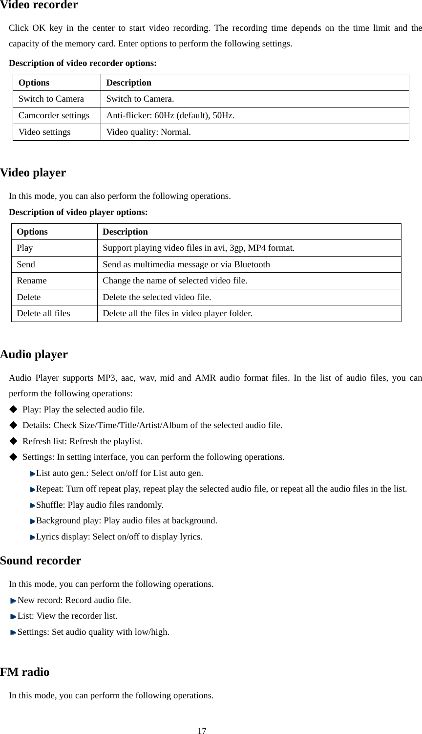  17 Video recorder Click OK key in the center to start video recording. The recording time depends on the time limit and the capacity of the memory card. Enter options to perform the following settings. Description of video recorder options: Options Description Switch to Camera  Switch to Camera. Camcorder settings  Anti-flicker: 60Hz (default), 50Hz. Video settings  Video quality: Normal.  Video player In this mode, you can also perform the following operations. Description of video player options: Options Description Play  Support playing video files in avi, 3gp, MP4 format.   Send  Send as multimedia message or via Bluetooth Rename  Change the name of selected video file. Delete  Delete the selected video file.   Delete all files  Delete all the files in video player folder.  Audio player Audio Player supports MP3, aac, wav, mid and AMR audio format files. In the list of audio files, you can perform the following operations:  Play: Play the selected audio file.  Details: Check Size/Time/Title/Artist/Album of the selected audio file.  Refresh list: Refresh the playlist.  Settings: In setting interface, you can perform the following operations.    List auto gen.: Select on/off for List auto gen.    Repeat: Turn off repeat play, repeat play the selected audio file, or repeat all the audio files in the list.    Shuffle: Play audio files randomly.  Background play: Play audio files at background.  Lyrics display: Select on/off to display lyrics. Sound recorder In this mode, you can perform the following operations.  New record: Record audio file.  List: View the recorder list.  Settings: Set audio quality with low/high.  FM radio In this mode, you can perform the following operations.   