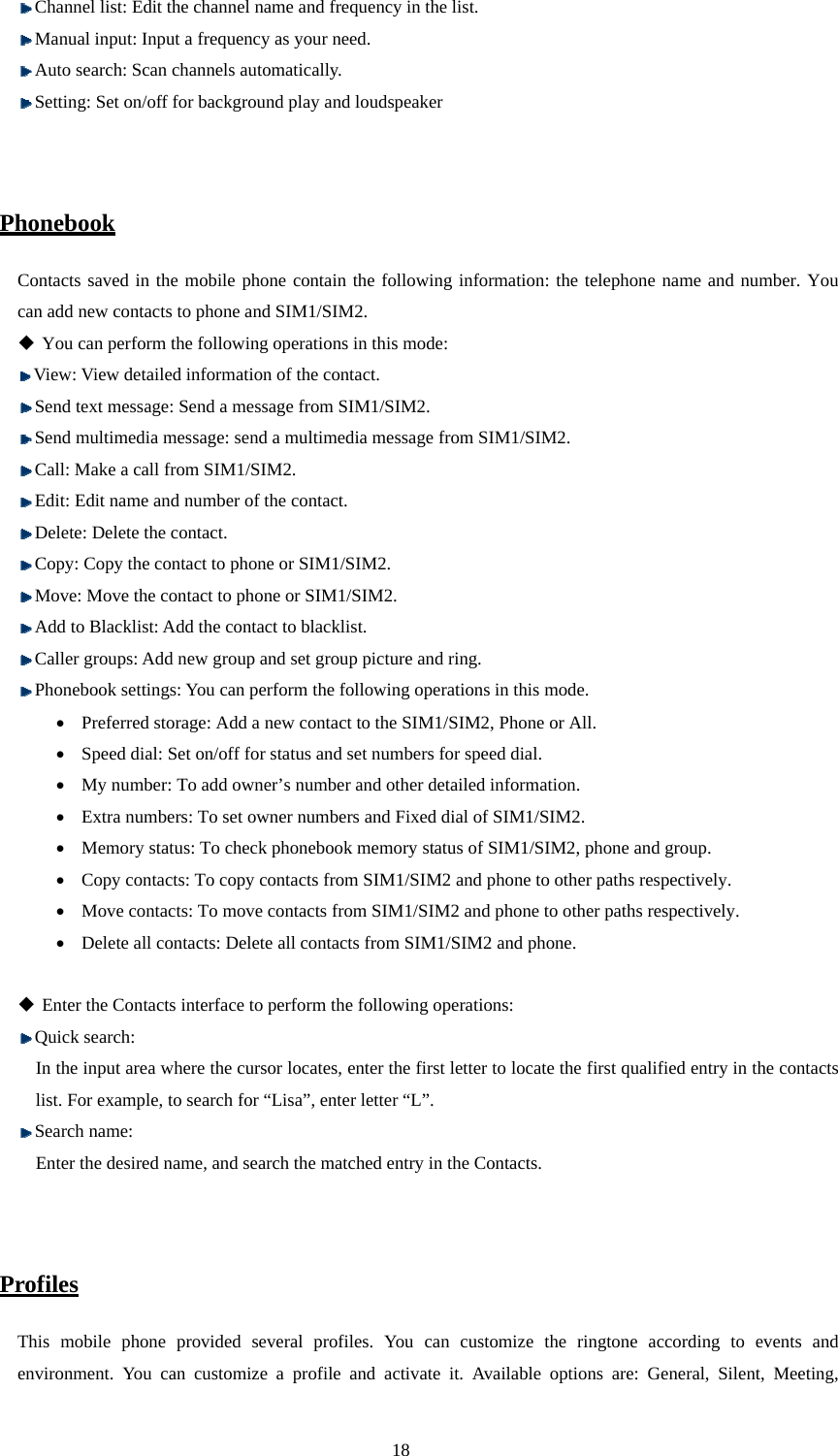  18  Channel list: Edit the channel name and frequency in the list.    Manual input: Input a frequency as your need.  Auto search: Scan channels automatically.  Setting: Set on/off for background play and loudspeaker   Phonebook Contacts saved in the mobile phone contain the following information: the telephone name and number. You can add new contacts to phone and SIM1/SIM2.    You can perform the following operations in this mode:    View: View detailed information of the contact.    Send text message: Send a message from SIM1/SIM2.  Send multimedia message: send a multimedia message from SIM1/SIM2.  Call: Make a call from SIM1/SIM2.  Edit: Edit name and number of the contact.    Delete: Delete the contact.  Copy: Copy the contact to phone or SIM1/SIM2.  Move: Move the contact to phone or SIM1/SIM2.  Add to Blacklist: Add the contact to blacklist.  Caller groups: Add new group and set group picture and ring.  Phonebook settings: You can perform the following operations in this mode. • Preferred storage: Add a new contact to the SIM1/SIM2, Phone or All. • Speed dial: Set on/off for status and set numbers for speed dial.   • My number: To add owner’s number and other detailed information. • Extra numbers: To set owner numbers and Fixed dial of SIM1/SIM2. • Memory status: To check phonebook memory status of SIM1/SIM2, phone and group.   • Copy contacts: To copy contacts from SIM1/SIM2 and phone to other paths respectively. • Move contacts: To move contacts from SIM1/SIM2 and phone to other paths respectively. • Delete all contacts: Delete all contacts from SIM1/SIM2 and phone.   Enter the Contacts interface to perform the following operations:    Quick search: In the input area where the cursor locates, enter the first letter to locate the first qualified entry in the contacts list. For example, to search for “Lisa”, enter letter “L”.    Search name: Enter the desired name, and search the matched entry in the Contacts.     Profiles This mobile phone provided several profiles. You can customize the ringtone according to events and environment. You can customize a profile and activate it. Available options are: General, Silent, Meeting, 