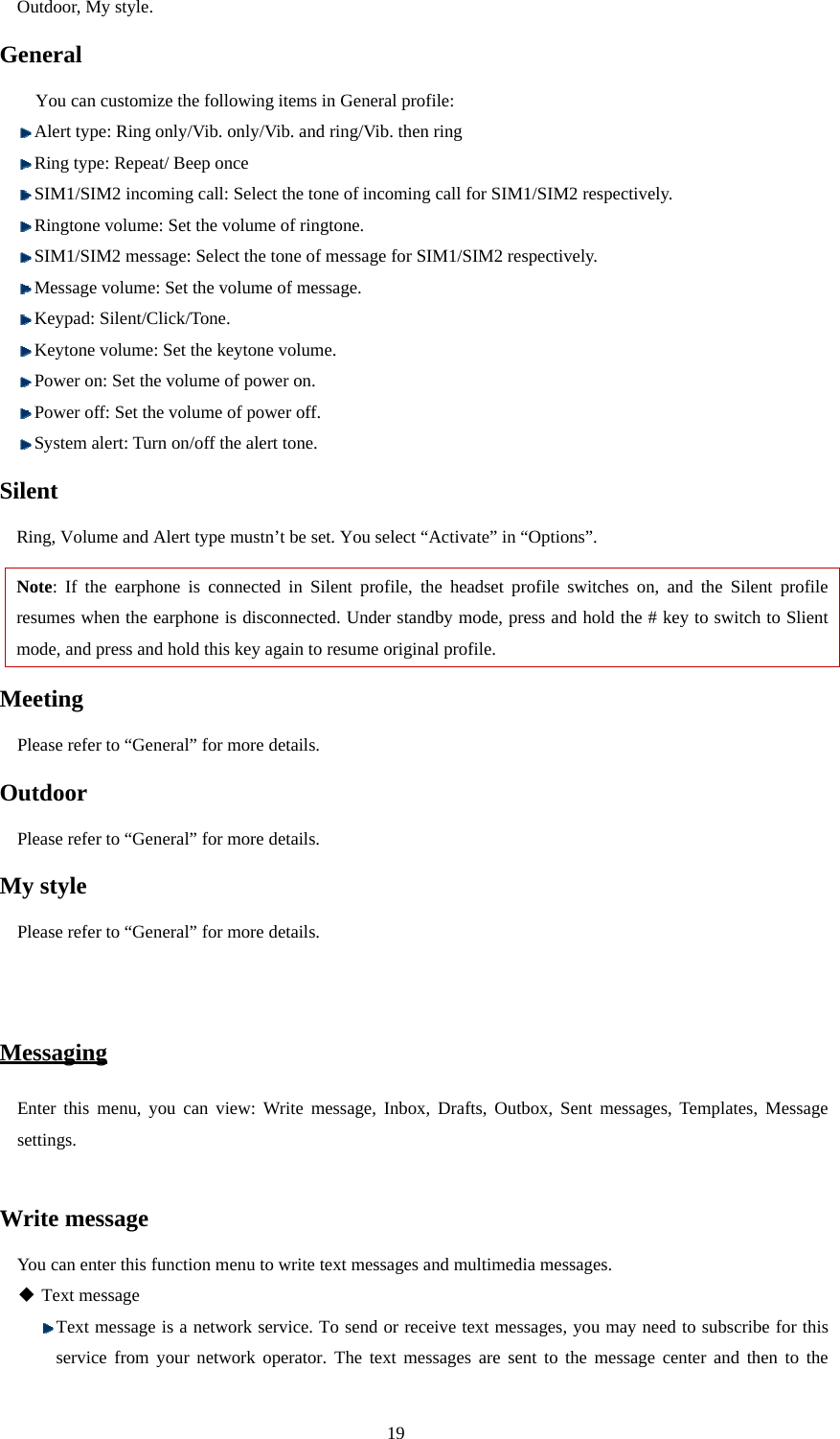  19 Outdoor, My style.   General You can customize the following items in General profile:    Alert type: Ring only/Vib. only/Vib. and ring/Vib. then ring  Ring type: Repeat/ Beep once  SIM1/SIM2 incoming call: Select the tone of incoming call for SIM1/SIM2 respectively.  Ringtone volume: Set the volume of ringtone.  SIM1/SIM2 message: Select the tone of message for SIM1/SIM2 respectively.    Message volume: Set the volume of message.  Keypad: Silent/Click/Tone.  Keytone volume: Set the keytone volume.  Power on: Set the volume of power on.  Power off: Set the volume of power off.  System alert: Turn on/off the alert tone.   Silent  Ring, Volume and Alert type mustn’t be set. You select “Activate” in “Options”. Note: If the earphone is connected in Silent profile, the headset profile switches on, and the Silent profile resumes when the earphone is disconnected. Under standby mode, press and hold the # key to switch to Slient mode, and press and hold this key again to resume original profile.   Meeting   Please refer to “General” for more details. Outdoor  Please refer to “General” for more details. My style   Please refer to “General” for more details.   Messaging Enter this menu, you can view: Write message, Inbox, Drafts, Outbox, Sent messages, Templates, Message settings.   Write message You can enter this function menu to write text messages and multimedia messages.  Text message  Text message is a network service. To send or receive text messages, you may need to subscribe for this service from your network operator. The text messages are sent to the message center and then to the 