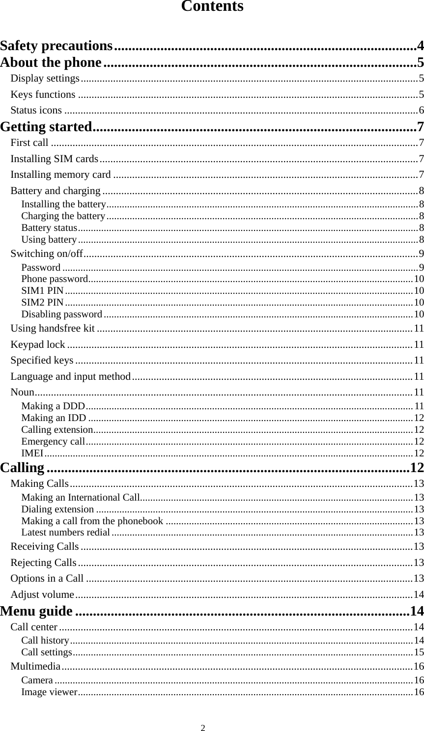  2 Contents  Safety precautions.....................................................................................4About the phone........................................................................................5Display settings.............................................................................................................................5Keys functions ..............................................................................................................................5Status icons ...................................................................................................................................6Getting started...........................................................................................7First call ........................................................................................................................................7Installing SIM cards......................................................................................................................7Installing memory card .................................................................................................................7Battery and charging.....................................................................................................................8Installing the battery.........................................................................................................................8Charging the battery.........................................................................................................................8Battery status....................................................................................................................................8Using battery....................................................................................................................................8Switching on/off............................................................................................................................9Password ..........................................................................................................................................9Phone password..............................................................................................................................10SIM1 PIN.......................................................................................................................................10SIM2 PIN.......................................................................................................................................10Disabling password........................................................................................................................10Using handsfree kit .....................................................................................................................11Keypad lock ................................................................................................................................11Specified keys.............................................................................................................................11Language and input method........................................................................................................11Noun............................................................................................................................................11Making a DDD...............................................................................................................................11Making an IDD ..............................................................................................................................12Calling extension............................................................................................................................12Emergency call...............................................................................................................................12IMEI...............................................................................................................................................12Calling......................................................................................................12Making Calls...............................................................................................................................13Making an International Call..........................................................................................................13Dialing extension ...........................................................................................................................13Making a call from the phonebook ................................................................................................13Latest numbers redial.....................................................................................................................13Receiving Calls...........................................................................................................................13Rejecting Calls............................................................................................................................13Options in a Call .........................................................................................................................13Adjust volume.............................................................................................................................14Menu guide ..............................................................................................14Call center...................................................................................................................................14Call history.....................................................................................................................................14Call settings....................................................................................................................................15Multimedia..................................................................................................................................16Camera...........................................................................................................................................16Image viewer..................................................................................................................................16