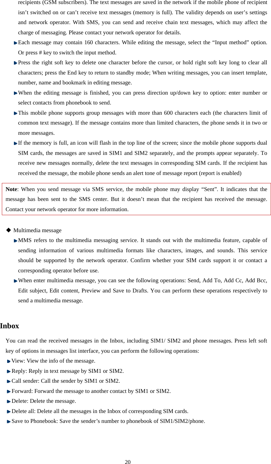 20 recipients (GSM subscribers). The text messages are saved in the network if the mobile phone of recipient isn’t switched on or can’t receive text messages (memory is full). The validity depends on user’s settings and network operator. With SMS, you can send and receive chain text messages, which may affect the charge of messaging. Please contact your network operator for details.    Each message may contain 160 characters. While editing the message, select the “Input method” option. Or press # key to switch the input method.    Press the right soft key to delete one character before the cursor, or hold right soft key long to clear all characters; press the End key to return to standby mode; When writing messages, you can insert template, number, name and bookmark in editing message.  When the editing message is finished, you can press direction up/down key to option: enter number or select contacts from phonebook to send.  This mobile phone supports group messages with more than 600 characters each (the characters limit of common text message). If the message contains more than limited characters, the phone sends it in two or more messages.  If the memory is full, an icon will flash in the top line of the screen; since the mobile phone supports dual SIM cards, the messages are saved in SIM1 and SIM2 separately, and the prompts appear separately. To receive new messages normally, delete the text messages in corresponding SIM cards. If the recipient has received the message, the mobile phone sends an alert tone of message report (report is enabled) Note: When you send message via SMS service, the mobile phone may display “Sent”. It indicates that the message has been sent to the SMS center. But it doesn’t mean that the recipient has received the message. Contact your network operator for more information.     Multimedia message  MMS refers to the multimedia messaging service. It stands out with the multimedia feature, capable of sending information of various multimedia formats like characters, images, and sounds. This service should be supported by the network operator. Confirm whether your SIM cards support it or contact a corresponding operator before use.  When enter multimedia message, you can see the following operations: Send, Add To, Add Cc, Add Bcc, Edit subject, Edit content, Preview and Save to Drafts. You can perform these operations respectively to send a multimedia message.  Inbox You can read the received messages in the Inbox, including SIM1/ SIM2 and phone messages. Press left soft key of options in messages list interface, you can perform the following operations:  View: View the info of the message.  Reply: Reply in text message by SIM1 or SIM2.    Call sender: Call the sender by SIM1 or SIM2.  Forward: Forward the message to another contact by SIM1 or SIM2.    Delete: Delete the message.    Delete all: Delete all the messages in the Inbox of corresponding SIM cards.  Save to Phonebook: Save the sender’s number to phonebook of SIM1/SIM2/phone.  