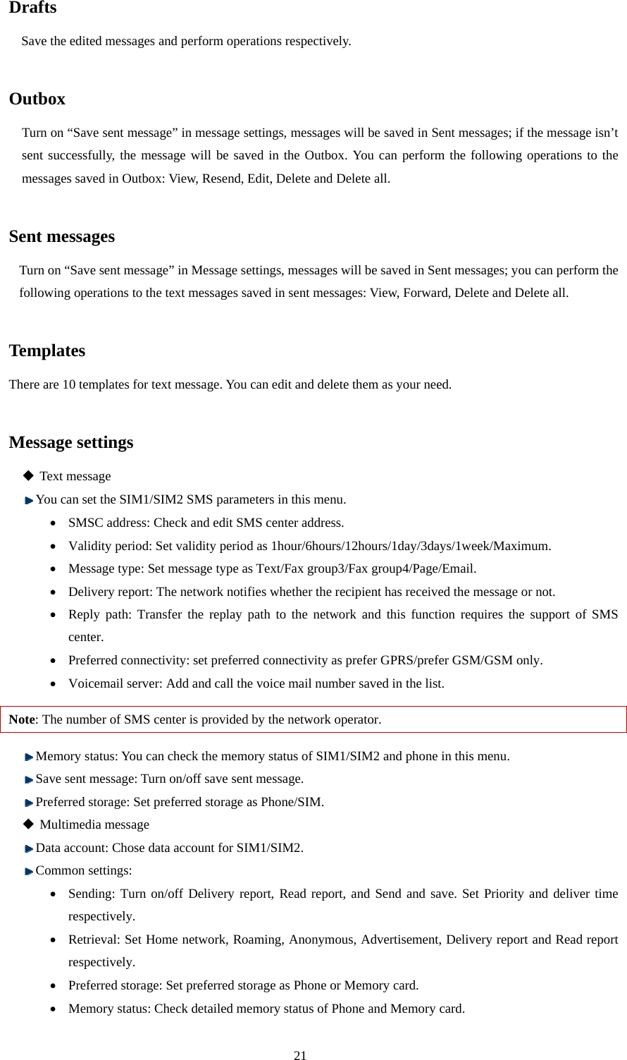  21 Drafts Save the edited messages and perform operations respectively.    Outbox Turn on “Save sent message” in message settings, messages will be saved in Sent messages; if the message isn’t sent successfully, the message will be saved in the Outbox. You can perform the following operations to the messages saved in Outbox: View, Resend, Edit, Delete and Delete all.    Sent messages Turn on “Save sent message” in Message settings, messages will be saved in Sent messages; you can perform the following operations to the text messages saved in sent messages: View, Forward, Delete and Delete all.    Templates There are 10 templates for text message. You can edit and delete them as your need.  Message settings  Text message  You can set the SIM1/SIM2 SMS parameters in this menu.   • SMSC address: Check and edit SMS center address.   • Validity period: Set validity period as 1hour/6hours/12hours/1day/3days/1week/Maximum. • Message type: Set message type as Text/Fax group3/Fax group4/Page/Email. • Delivery report: The network notifies whether the recipient has received the message or not. • Reply path: Transfer the replay path to the network and this function requires the support of SMS center. • Preferred connectivity: set preferred connectivity as prefer GPRS/prefer GSM/GSM only. • Voicemail server: Add and call the voice mail number saved in the list. Note: The number of SMS center is provided by the network operator.    Memory status: You can check the memory status of SIM1/SIM2 and phone in this menu.  Save sent message: Turn on/off save sent message.  Preferred storage: Set preferred storage as Phone/SIM.  Multimedia message  Data account: Chose data account for SIM1/SIM2.  Common settings: • Sending: Turn on/off Delivery report, Read report, and Send and save. Set Priority and deliver time respectively. • Retrieval: Set Home network, Roaming, Anonymous, Advertisement, Delivery report and Read report respectively.  • Preferred storage: Set preferred storage as Phone or Memory card. • Memory status: Check detailed memory status of Phone and Memory card. 