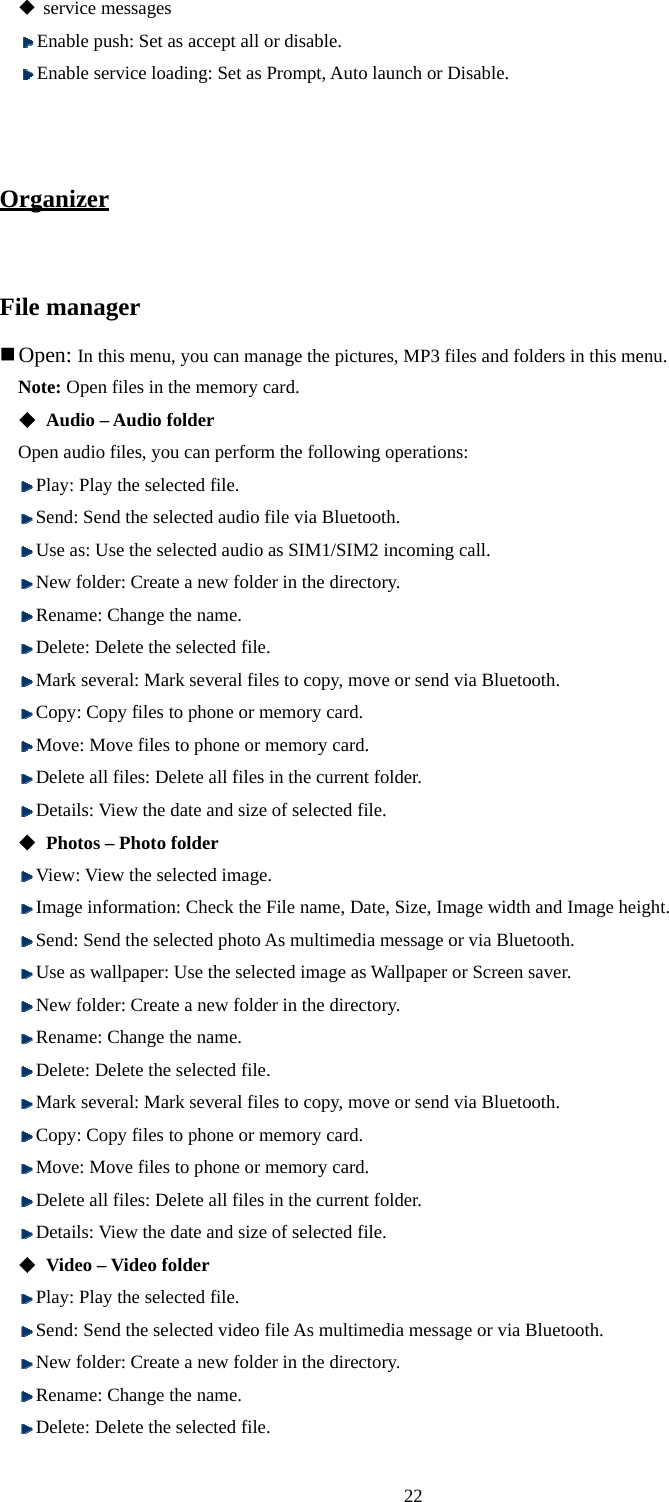  22  service messages  Enable push: Set as accept all or disable.  Enable service loading: Set as Prompt, Auto launch or Disable.   Organizer  File manager  Open: In this menu, you can manage the pictures, MP3 files and folders in this menu.  Note: Open files in the memory card.  Audio – Audio folder Open audio files, you can perform the following operations:  Play: Play the selected file.    Send: Send the selected audio file via Bluetooth.  Use as: Use the selected audio as SIM1/SIM2 incoming call.  New folder: Create a new folder in the directory.    Rename: Change the name.    Delete: Delete the selected file.  Mark several: Mark several files to copy, move or send via Bluetooth.  Copy: Copy files to phone or memory card.    Move: Move files to phone or memory card.    Delete all files: Delete all files in the current folder.    Details: View the date and size of selected file.    Photos – Photo folder  View: View the selected image.  Image information: Check the File name, Date, Size, Image width and Image height.  Send: Send the selected photo As multimedia message or via Bluetooth.    Use as wallpaper: Use the selected image as Wallpaper or Screen saver.    New folder: Create a new folder in the directory.    Rename: Change the name.    Delete: Delete the selected file.  Mark several: Mark several files to copy, move or send via Bluetooth.  Copy: Copy files to phone or memory card.    Move: Move files to phone or memory card.    Delete all files: Delete all files in the current folder.    Details: View the date and size of selected file.  Video – Video folder    Play: Play the selected file.    Send: Send the selected video file As multimedia message or via Bluetooth.  New folder: Create a new folder in the directory.    Rename: Change the name.    Delete: Delete the selected file. 