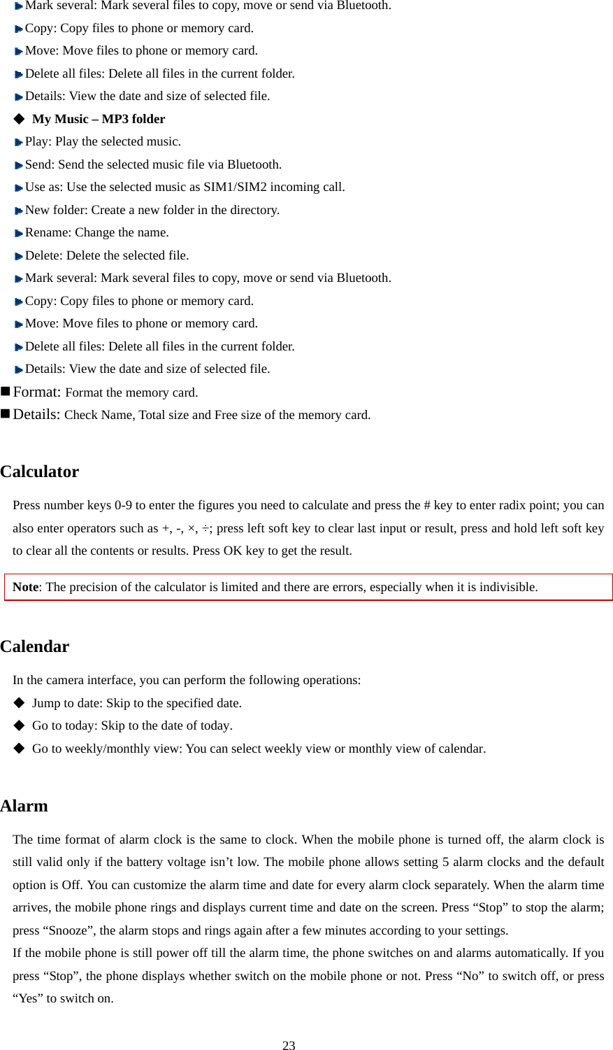  23  Mark several: Mark several files to copy, move or send via Bluetooth.  Copy: Copy files to phone or memory card.    Move: Move files to phone or memory card.    Delete all files: Delete all files in the current folder.    Details: View the date and size of selected file.  My Music – MP3 folder  Play: Play the selected music.  Send: Send the selected music file via Bluetooth.  Use as: Use the selected music as SIM1/SIM2 incoming call.  New folder: Create a new folder in the directory.    Rename: Change the name.    Delete: Delete the selected file.  Mark several: Mark several files to copy, move or send via Bluetooth.  Copy: Copy files to phone or memory card.    Move: Move files to phone or memory card.    Delete all files: Delete all files in the current folder.    Details: View the date and size of selected file.    Format: Format the memory card.    Details: Check Name, Total size and Free size of the memory card.  Calculator Press number keys 0-9 to enter the figures you need to calculate and press the # key to enter radix point; you can also enter operators such as +, -, ×, ÷; press left soft key to clear last input or result, press and hold left soft key to clear all the contents or results. Press OK key to get the result.   Note: The precision of the calculator is limited and there are errors, especially when it is indivisible.    Calendar In the camera interface, you can perform the following operations:   Jump to date: Skip to the specified date.  Go to today: Skip to the date of today.  Go to weekly/monthly view: You can select weekly view or monthly view of calendar.  Alarm The time format of alarm clock is the same to clock. When the mobile phone is turned off, the alarm clock is still valid only if the battery voltage isn’t low. The mobile phone allows setting 5 alarm clocks and the default option is Off. You can customize the alarm time and date for every alarm clock separately. When the alarm time arrives, the mobile phone rings and displays current time and date on the screen. Press “Stop” to stop the alarm; press “Snooze”, the alarm stops and rings again after a few minutes according to your settings.   If the mobile phone is still power off till the alarm time, the phone switches on and alarms automatically. If you press “Stop”, the phone displays whether switch on the mobile phone or not. Press “No” to switch off, or press “Yes” to switch on.   