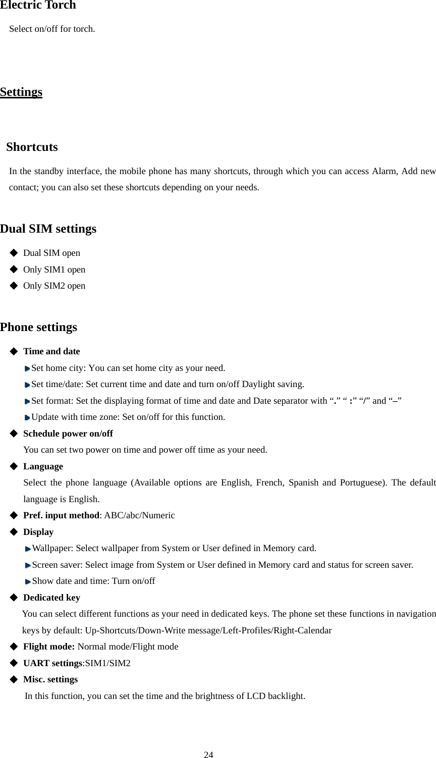  24 Electric Torch Select on/off for torch.   Settings   Shortcuts In the standby interface, the mobile phone has many shortcuts, through which you can access Alarm, Add new contact; you can also set these shortcuts depending on your needs.  Dual SIM settings    Dual SIM open  Only SIM1 open  Only SIM2 open  Phone settings  Time and date  Set home city: You can set home city as your need.  Set time/date: Set current time and date and turn on/off Daylight saving.    Set format: Set the displaying format of time and date and Date separator with “.” “ :” “/” and “–”     Update with time zone: Set on/off for this function.  Schedule power on/off  You can set two power on time and power off time as your need.  Language  Select the phone language (Available options are English, French, Spanish and Portuguese). The default language is English.    Pref. input method: ABC/abc/Numeric  Display  Wallpaper: Select wallpaper from System or User defined in Memory card.  Screen saver: Select image from System or User defined in Memory card and status for screen saver.  Show date and time: Turn on/off  Dedicated key You can select different functions as your need in dedicated keys. The phone set these functions in navigation keys by default: Up-Shortcuts/Down-Write message/Left-Profiles/Right-Calendar  Flight mode: Normal mode/Flight mode  UART settings:SIM1/SIM2  Misc. settings In this function, you can set the time and the brightness of LCD backlight.    