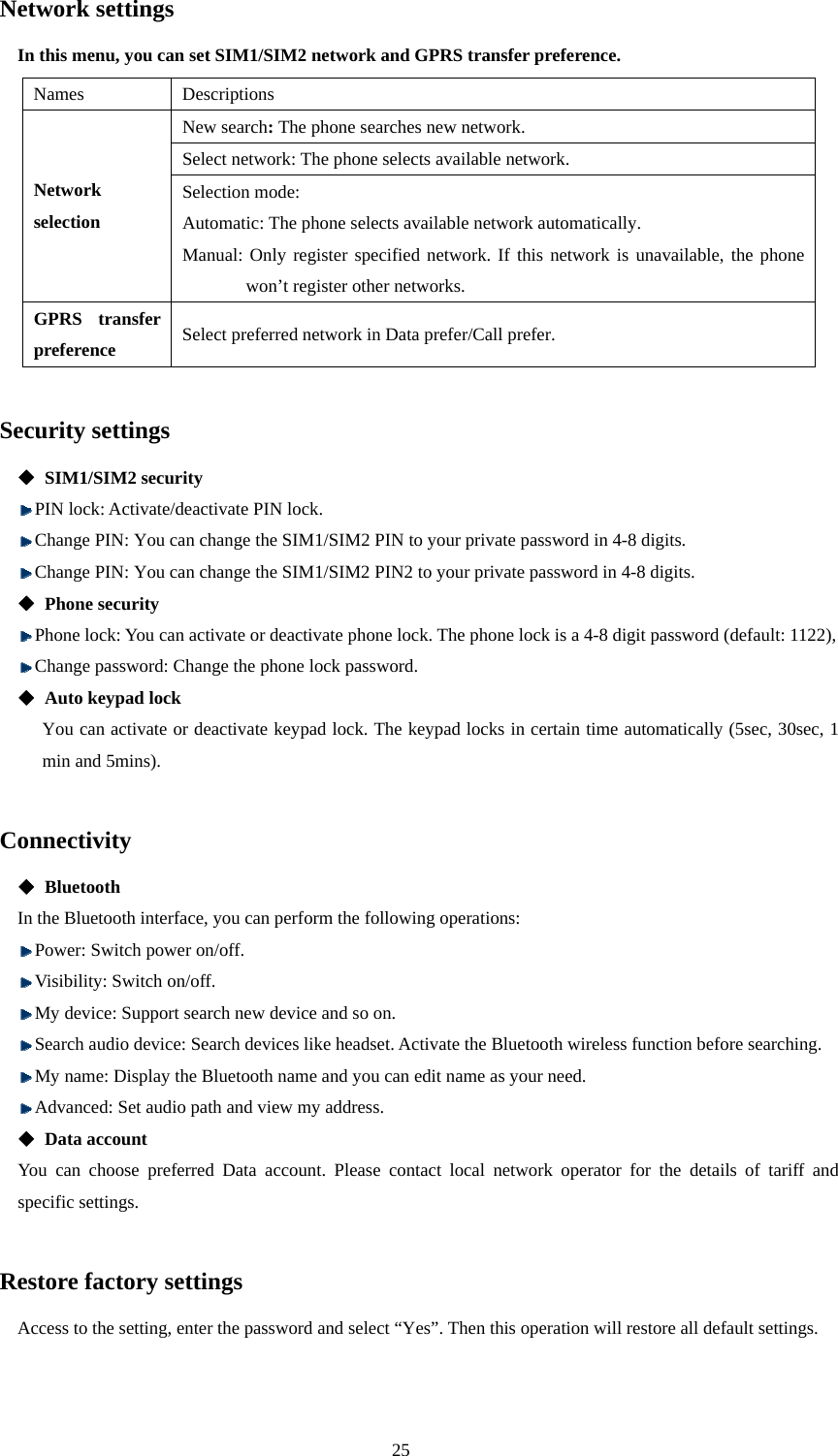  25 Network settings   In this menu, you can set SIM1/SIM2 network and GPRS transfer preference.   Names Descriptions New search: The phone searches new network.   Select network: The phone selects available network. Network selection Selection mode:   Automatic: The phone selects available network automatically. Manual: Only register specified network. If this network is unavailable, the phone won’t register other networks.   GPRS transfer preference Select preferred network in Data prefer/Call prefer.  Security settings  SIM1/SIM2 security  PIN lock: Activate/deactivate PIN lock.    Change PIN: You can change the SIM1/SIM2 PIN to your private password in 4-8 digits.    Change PIN: You can change the SIM1/SIM2 PIN2 to your private password in 4-8 digits.  Phone security  Phone lock: You can activate or deactivate phone lock. The phone lock is a 4-8 digit password (default: 1122),    Change password: Change the phone lock password.  Auto keypad lock You can activate or deactivate keypad lock. The keypad locks in certain time automatically (5sec, 30sec, 1 min and 5mins).  Connectivity  Bluetooth In the Bluetooth interface, you can perform the following operations:    Power: Switch power on/off.    Visibility: Switch on/off.    My device: Support search new device and so on.  Search audio device: Search devices like headset. Activate the Bluetooth wireless function before searching.  My name: Display the Bluetooth name and you can edit name as your need.  Advanced: Set audio path and view my address.    Data account You can choose preferred Data account. Please contact local network operator for the details of tariff and specific settings.  Restore factory settings Access to the setting, enter the password and select “Yes”. Then this operation will restore all default settings.    