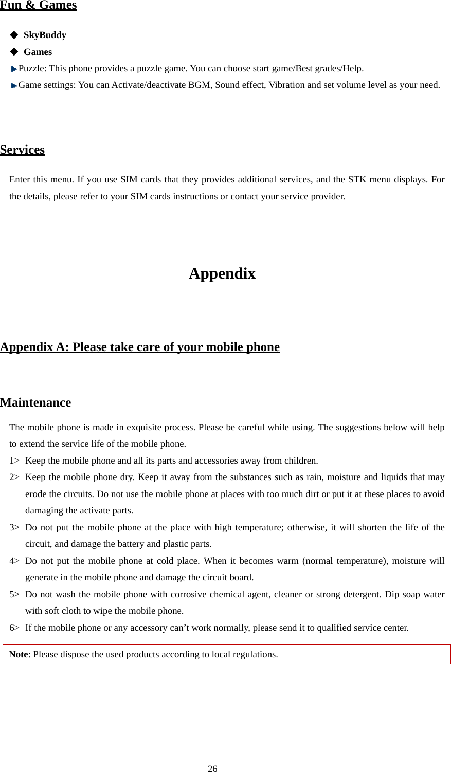  26 Fun &amp; Games  SkyBuddy  Games  Puzzle: This phone provides a puzzle game. You can choose start game/Best grades/Help.  Game settings: You can Activate/deactivate BGM, Sound effect, Vibration and set volume level as your need.   Services Enter this menu. If you use SIM cards that they provides additional services, and the STK menu displays. For the details, please refer to your SIM cards instructions or contact your service provider.   Appendix  Appendix A: Please take care of your mobile phone  Maintenance The mobile phone is made in exquisite process. Please be careful while using. The suggestions below will help to extend the service life of the mobile phone.   1&gt; Keep the mobile phone and all its parts and accessories away from children.   2&gt; Keep the mobile phone dry. Keep it away from the substances such as rain, moisture and liquids that may erode the circuits. Do not use the mobile phone at places with too much dirt or put it at these places to avoid damaging the activate parts.   3&gt; Do not put the mobile phone at the place with high temperature; otherwise, it will shorten the life of the circuit, and damage the battery and plastic parts.   4&gt; Do not put the mobile phone at cold place. When it becomes warm (normal temperature), moisture will generate in the mobile phone and damage the circuit board.   5&gt; Do not wash the mobile phone with corrosive chemical agent, cleaner or strong detergent. Dip soap water with soft cloth to wipe the mobile phone.   6&gt; If the mobile phone or any accessory can’t work normally, please send it to qualified service center.   Note: Please dispose the used products according to local regulations.    