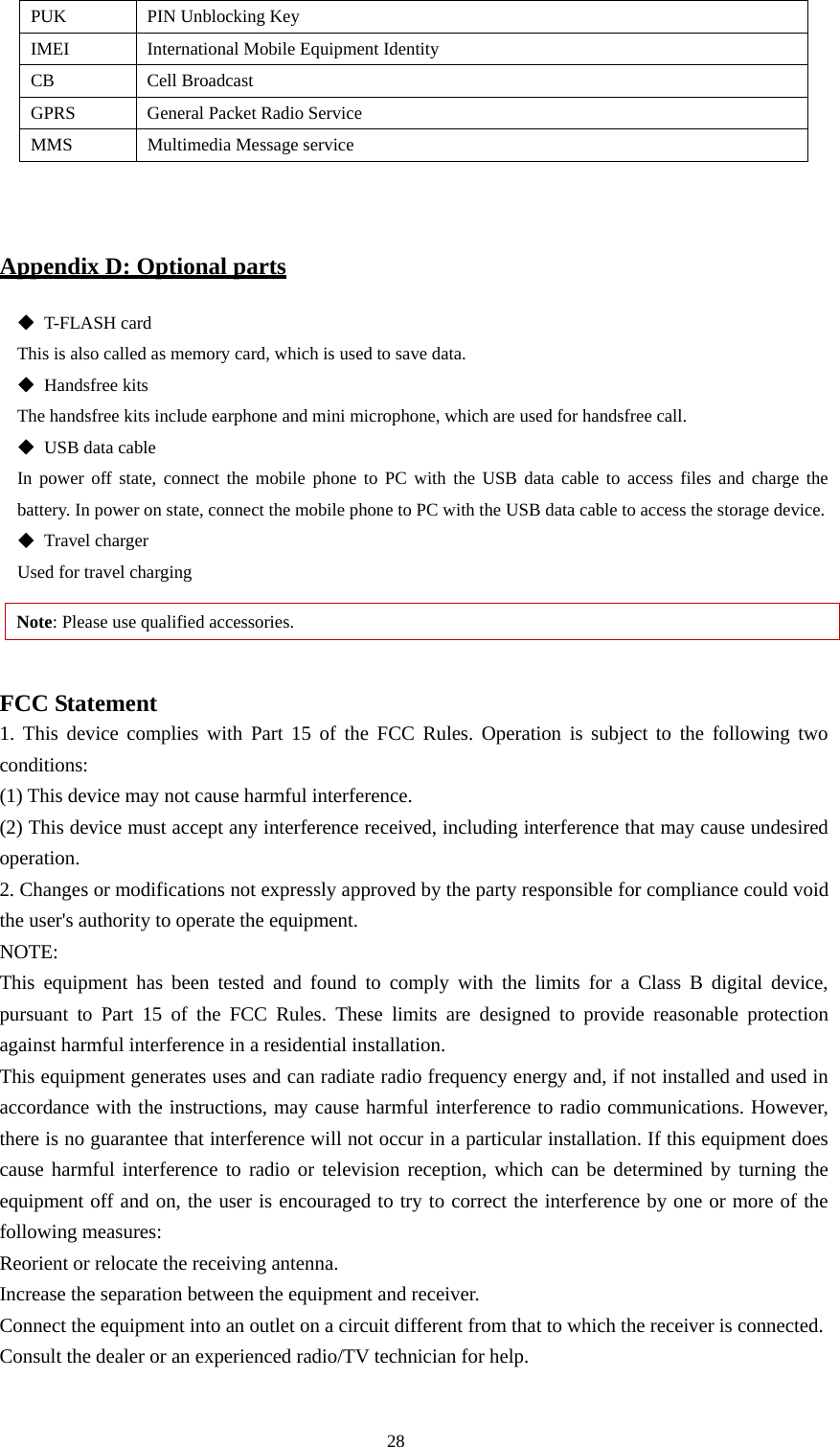  28 PUK  PIN Unblocking Key IMEI  International Mobile Equipment Identity CB Cell Broadcast GPRS  General Packet Radio Service MMS  Multimedia Message service   Appendix D: Optional parts  T-FLASH card This is also called as memory card, which is used to save data.    Handsfree kits   The handsfree kits include earphone and mini microphone, which are used for handsfree call.    USB data cable In power off state, connect the mobile phone to PC with the USB data cable to access files and charge the battery. In power on state, connect the mobile phone to PC with the USB data cable to access the storage device.      Travel charger Used for travel charging   Note: Please use qualified accessories.    FCC Statement 1. This device complies with Part 15 of the FCC Rules. Operation is subject to the following two conditions: (1) This device may not cause harmful interference. (2) This device must accept any interference received, including interference that may cause undesired operation. 2. Changes or modifications not expressly approved by the party responsible for compliance could void the user&apos;s authority to operate the equipment. NOTE:  This equipment has been tested and found to comply with the limits for a Class B digital device, pursuant to Part 15 of the FCC Rules. These limits are designed to provide reasonable protection against harmful interference in a residential installation. This equipment generates uses and can radiate radio frequency energy and, if not installed and used in accordance with the instructions, may cause harmful interference to radio communications. However, there is no guarantee that interference will not occur in a particular installation. If this equipment does cause harmful interference to radio or television reception, which can be determined by turning the equipment off and on, the user is encouraged to try to correct the interference by one or more of the following measures: Reorient or relocate the receiving antenna. Increase the separation between the equipment and receiver. Connect the equipment into an outlet on a circuit different from that to which the receiver is connected.   Consult the dealer or an experienced radio/TV technician for help. 