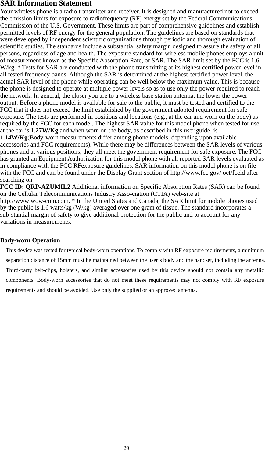  29  SAR Information Statement Your wireless phone is a radio transmitter and receiver. It is designed and manufactured not to exceed the emission limits for exposure to radiofrequency (RF) energy set by the Federal Communications Commission of the U.S. Government. These limits are part of comprehensive guidelines and establish permitted levels of RF energy for the general population. The guidelines are based on standards that were developed by independent scientific organizations through periodic and thorough evaluation of scientific studies. The standards include a substantial safety margin designed to assure the safety of all persons, regardless of age and health. The exposure standard for wireless mobile phones employs a unit of measurement known as the Specific Absorption Rate, or SAR. The SAR limit set by the FCC is 1.6 W/kg. * Tests for SAR are conducted with the phone transmitting at its highest certified power level in all tested frequency bands. Although the SAR is determined at the highest certified power level, the actual SAR level of the phone while operating can be well below the maximum value. This is because the phone is designed to operate at multiple power levels so as to use only the power required to reach the network. In general, the closer you are to a wireless base station antenna, the lower the power output. Before a phone model is available for sale to the public, it must be tested and certified to the FCC that it does not exceed the limit established by the government adopted requirement for safe exposure. The tests are performed in positions and locations (e.g., at the ear and worn on the body) as required by the FCC for each model. The highest SAR value for this model phone when tested for use at the ear is 1.27W/Kg and when worn on the body, as described in this user guide, is 1.14W/Kg(Body-worn measurements differ among phone models, depending upon available accessories and FCC requirements). While there may be differences between the SAR levels of various phones and at various positions, they all meet the government requirement for safe exposure. The FCC has granted an Equipment Authorization for this model phone with all reported SAR levels evaluated as in compliance with the FCC RFexposure guidelines. SAR information on this model phone is on file with the FCC and can be found under the Display Grant section of http://www.fcc.gov/ oet/fccid after searching on   FCC ID: QRP-AZUMIL2 Additional information on Specific Absorption Rates (SAR) can be found on the Cellular Telecommunications Industry Asso-ciation (CTIA) web-site at http://www.wow-com.com. * In the United States and Canada, the SAR limit for mobile phones used by the public is 1.6 watts/kg (W/kg) averaged over one gram of tissue. The standard incorporates a sub-stantial margin of safety to give additional protection for the public and to account for any variations in measurements.  Body-worn Operation This device was tested for typical body-worn operations. To comply with RF exposure requirements, a minimum separation distance of 15mm must be maintained between the user’s body and the handset, including the antenna. Third-party belt-clips, holsters, and similar accessories used by this device should not contain any metallic components. Body-worn accessories that do not meet these requirements may not comply with RF exposure requirements and should be avoided. Use only the supplied or an approved antenna.  