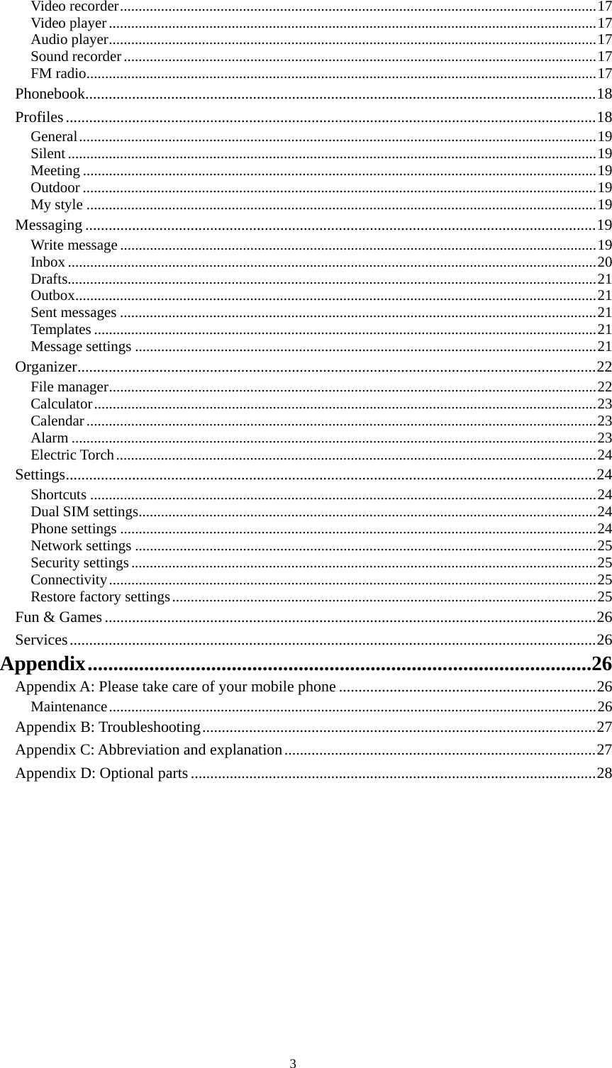  3 Video recorder................................................................................................................................17Video player...................................................................................................................................17Audio player...................................................................................................................................17Sound recorder...............................................................................................................................17FM radio.........................................................................................................................................17Phonebook...................................................................................................................................18Profiles........................................................................................................................................18General...........................................................................................................................................19Silent ..............................................................................................................................................19Meeting ..........................................................................................................................................19Outdoor ..........................................................................................................................................19My style .........................................................................................................................................19Messaging ...................................................................................................................................19Write message ................................................................................................................................19Inbox ..............................................................................................................................................20Drafts..............................................................................................................................................21Outbox............................................................................................................................................21Sent messages ................................................................................................................................21Templates .......................................................................................................................................21Message settings ............................................................................................................................21Organizer.....................................................................................................................................22File manager...................................................................................................................................22Calculator.......................................................................................................................................23Calendar.........................................................................................................................................23Alarm .............................................................................................................................................23Electric Torch.................................................................................................................................24Settings........................................................................................................................................24Shortcuts ........................................................................................................................................24Dual SIM settings...........................................................................................................................24Phone settings ................................................................................................................................24Network settings ............................................................................................................................25Security settings.............................................................................................................................25Connectivity...................................................................................................................................25Restore factory settings..................................................................................................................25Fun &amp; Games..............................................................................................................................26Services.......................................................................................................................................26Appendix..................................................................................................26Appendix A: Please take care of your mobile phone ..................................................................26Maintenance...................................................................................................................................26Appendix B: Troubleshooting.....................................................................................................27Appendix C: Abbreviation and explanation................................................................................27Appendix D: Optional parts........................................................................................................28   