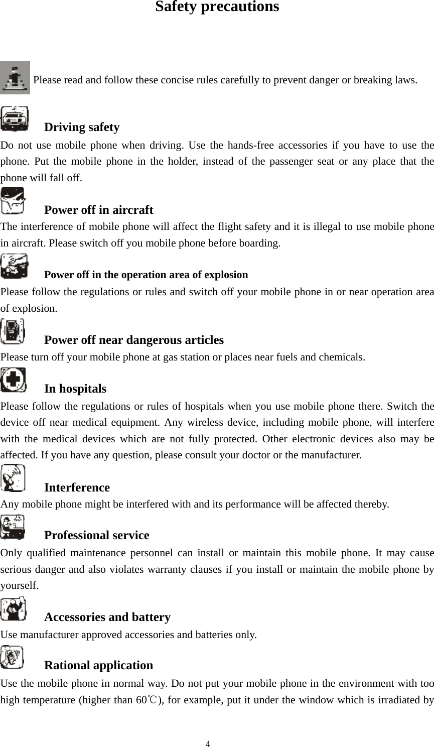  4 Safety precautions   Please read and follow these concise rules carefully to prevent danger or breaking laws.     Driving safety Do not use mobile phone when driving. Use the hands-free accessories if you have to use the phone. Put the mobile phone in the holder, instead of the passenger seat or any place that the phone will fall off.    Power off in aircraft The interference of mobile phone will affect the flight safety and it is illegal to use mobile phone in aircraft. Please switch off you mobile phone before boarding.     Power off in the operation area of explosion Please follow the regulations or rules and switch off your mobile phone in or near operation area of explosion.    Power off near dangerous articles Please turn off your mobile phone at gas station or places near fuels and chemicals.    In hospitals Please follow the regulations or rules of hospitals when you use mobile phone there. Switch the device off near medical equipment. Any wireless device, including mobile phone, will interfere with the medical devices which are not fully protected. Other electronic devices also may be affected. If you have any question, please consult your doctor or the manufacturer.    Interference Any mobile phone might be interfered with and its performance will be affected thereby.    Professional service   Only qualified maintenance personnel can install or maintain this mobile phone. It may cause serious danger and also violates warranty clauses if you install or maintain the mobile phone by yourself.   Accessories and battery Use manufacturer approved accessories and batteries only.    Rational application Use the mobile phone in normal way. Do not put your mobile phone in the environment with too high temperature (higher than 60℃), for example, put it under the window which is irradiated by 