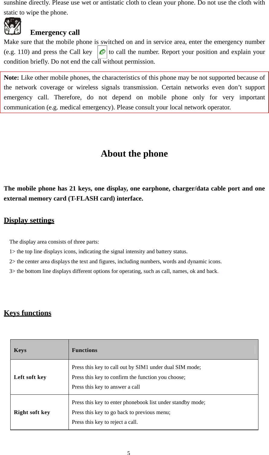  5 sunshine directly. Please use wet or antistatic cloth to clean your phone. Do not use the cloth with static to wipe the phone.    Emergency call Make sure that the mobile phone is switched on and in service area, enter the emergency number (e.g. 110) and press the Call key         to call the number. Report your position and explain your condition briefly. Do not end the call without permission.   Note: Like other mobile phones, the characteristics of this phone may be not supported because of the network coverage or wireless signals transmission. Certain networks even don’t support emergency call. Therefore, do not depend on mobile phone only for very important communication (e.g. medical emergency). Please consult your local network operator.     About the phone  The mobile phone has 21 keys, one display, one earphone, charger/data cable port and one external memory card (T-FLASH card) interface.   Display settings The display area consists of three parts:   1&gt; the top line displays icons, indicating the signal intensity and battery status.   2&gt; the center area displays the text and figures, including numbers, words and dynamic icons.   3&gt; the bottom line displays different options for operating, such as call, names, ok and back.   Keys functions  Keys Functions Left soft key Press this key to call out by SIM1 under dual SIM mode; Press this key to confirm the function you choose;   Press this key to answer a call Right soft key Press this key to enter phonebook list under standby mode; Press this key to go back to previous menu; Press this key to reject a call. 