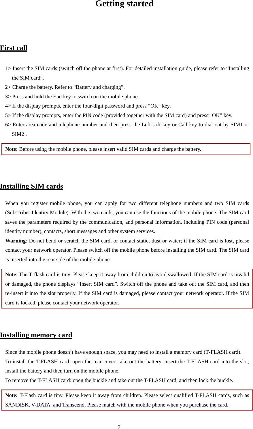  7 Getting started  First call 1&gt; Insert the SIM cards (switch off the phone at first). For detailed installation guide, please refer to “Installing the SIM card”.   2&gt; Charge the battery. Refer to “Battery and charging”.   3&gt; Press and hold the End key to switch on the mobile phone.   4&gt; If the display prompts, enter the four-digit password and press “OK “key.   5&gt; If the display prompts, enter the PIN code (provided together with the SIM card) and press” OK” key.   6&gt; Enter area code and telephone number and then press the Left soft key or Call key to dial out by SIM1 or SIM2 .   Note: Before using the mobile phone, please insert valid SIM cards and charge the battery.     Installing SIM cards When you register mobile phone, you can apply for two different telephone numbers and two SIM cards (Subscriber Identity Module). With the two cards, you can use the functions of the mobile phone. The SIM card saves the parameters required by the communication, and personal information, including PIN code (personal identity number), contacts, short messages and other system services.   Warning: Do not bend or scratch the SIM card, or contact static, dust or water; if the SIM card is lost, please contact your network operator. Please switch off the mobile phone before installing the SIM card. The SIM card is inserted into the rear side of the mobile phone.   Note: The T-flash card is tiny. Please keep it away from children to avoid swallowed. If the SIM card is invalid or damaged, the phone displays “Insert SIM card”. Switch off the phone and take out the SIM card, and then re-insert it into the slot properly. If the SIM card is damaged, please contact your network operator. If the SIM card is locked, please contact your network operator.    Installing memory card Since the mobile phone doesn’t have enough space, you may need to install a memory card (T-FLASH card).   To install the T-FLASH card: open the rear cover, take out the battery, insert the T-FLASH card into the slot, install the battery and then turn on the mobile phone.   To remove the T-FLASH card: open the buckle and take out the T-FLASH card, and then lock the buckle.   Note: T-Flash card is tiny. Please keep it away from children. Please select qualified T-FLASH cards, such as SANDISK, V-DATA, and Transcend. Please match with the mobile phone when you purchase the card.   
