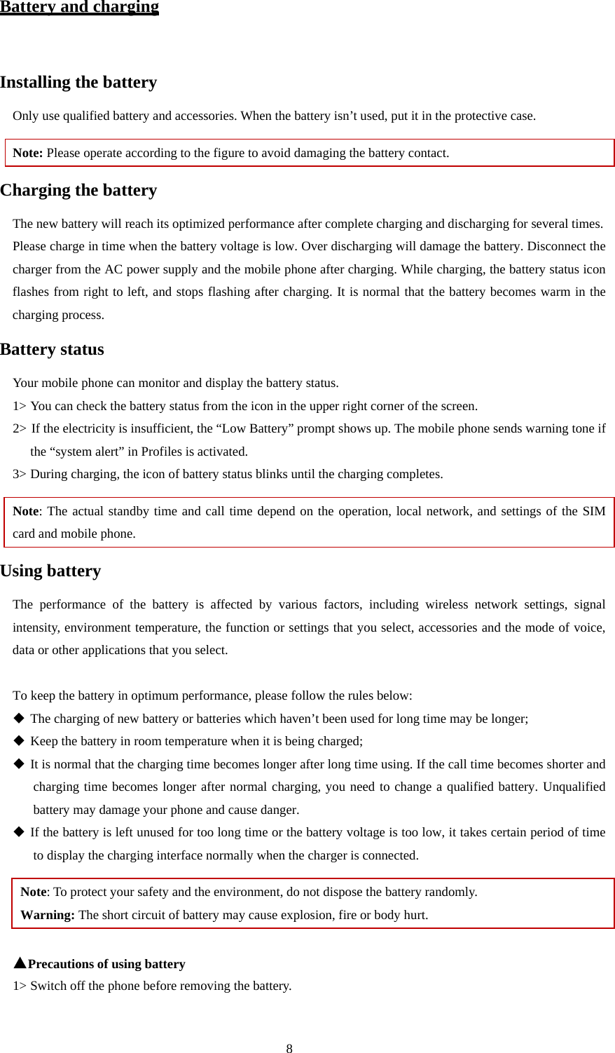  8 Battery and charging  Installing the battery Only use qualified battery and accessories. When the battery isn’t used, put it in the protective case.   Note: Please operate according to the figure to avoid damaging the battery contact. Charging the battery The new battery will reach its optimized performance after complete charging and discharging for several times.   Please charge in time when the battery voltage is low. Over discharging will damage the battery. Disconnect the charger from the AC power supply and the mobile phone after charging. While charging, the battery status icon flashes from right to left, and stops flashing after charging. It is normal that the battery becomes warm in the charging process.   Battery status Your mobile phone can monitor and display the battery status.   1&gt; You can check the battery status from the icon in the upper right corner of the screen.   2&gt; If the electricity is insufficient, the “Low Battery” prompt shows up. The mobile phone sends warning tone if the “system alert” in Profiles is activated.   3&gt; During charging, the icon of battery status blinks until the charging completes.   Note: The actual standby time and call time depend on the operation, local network, and settings of the SIM card and mobile phone.   Using battery The performance of the battery is affected by various factors, including wireless network settings, signal intensity, environment temperature, the function or settings that you select, accessories and the mode of voice, data or other applications that you select.    To keep the battery in optimum performance, please follow the rules below:  The charging of new battery or batteries which haven’t been used for long time may be longer;    Keep the battery in room temperature when it is being charged;    It is normal that the charging time becomes longer after long time using. If the call time becomes shorter and charging time becomes longer after normal charging, you need to change a qualified battery. Unqualified battery may damage your phone and cause danger.    If the battery is left unused for too long time or the battery voltage is too low, it takes certain period of time to display the charging interface normally when the charger is connected.   Note: To protect your safety and the environment, do not dispose the battery randomly.   Warning: The short circuit of battery may cause explosion, fire or body hurt.  ▲Precautions of using battery 1&gt; Switch off the phone before removing the battery.   