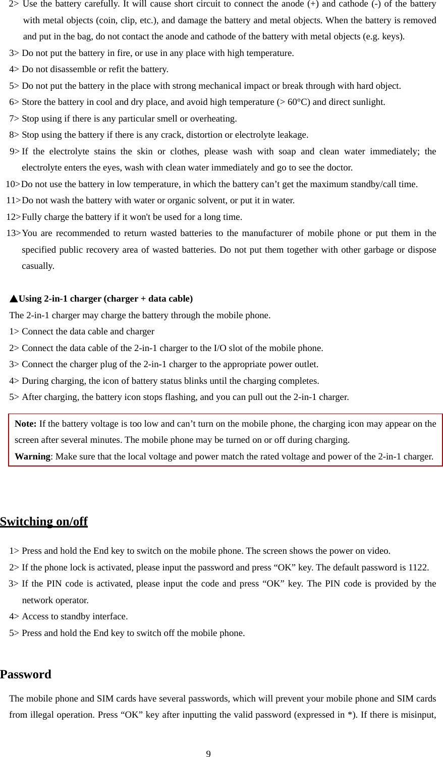  9 2&gt; Use the battery carefully. It will cause short circuit to connect the anode (+) and cathode (-) of the battery with metal objects (coin, clip, etc.), and damage the battery and metal objects. When the battery is removed and put in the bag, do not contact the anode and cathode of the battery with metal objects (e.g. keys).   3&gt; Do not put the battery in fire, or use in any place with high temperature.   4&gt; Do not disassemble or refit the battery.   5&gt; Do not put the battery in the place with strong mechanical impact or break through with hard object.   6&gt; Store the battery in cool and dry place, and avoid high temperature (&gt; 60°C) and direct sunlight.   7&gt; Stop using if there is any particular smell or overheating.   8&gt; Stop using the battery if there is any crack, distortion or electrolyte leakage.   9&gt; If the electrolyte stains the skin or clothes, please wash with soap and clean water immediately; the   electrolyte enters the eyes, wash with clean water immediately and go to see the doctor.   10&gt; Do not use the battery in low temperature, in which the battery can’t get the maximum standby/call time.   11&gt; Do not wash the battery with water or organic solvent, or put it in water.   12&gt; Fully charge the battery if it won&apos;t be used for a long time.   13&gt; You are recommended to return wasted batteries to the manufacturer of mobile phone or put them in the specified public recovery area of wasted batteries. Do not put them together with other garbage or dispose casually.   ▲Using 2-in-1 charger (charger + data cable) The 2-in-1 charger may charge the battery through the mobile phone.   1&gt; Connect the data cable and charger   2&gt; Connect the data cable of the 2-in-1 charger to the I/O slot of the mobile phone.   3&gt; Connect the charger plug of the 2-in-1 charger to the appropriate power outlet.   4&gt; During charging, the icon of battery status blinks until the charging completes.   5&gt; After charging, the battery icon stops flashing, and you can pull out the 2-in-1 charger.   Note: If the battery voltage is too low and can’t turn on the mobile phone, the charging icon may appear on the screen after several minutes. The mobile phone may be turned on or off during charging.   Warning: Make sure that the local voltage and power match the rated voltage and power of the 2-in-1 charger.   Switching on/off 1&gt; Press and hold the End key to switch on the mobile phone. The screen shows the power on video.   2&gt; If the phone lock is activated, please input the password and press “OK” key. The default password is 1122.   3&gt; If the PIN code is activated, please input the code and press “OK” key. The PIN code is provided by the          network operator.   4&gt; Access to standby interface.   5&gt; Press and hold the End key to switch off the mobile phone.    Password The mobile phone and SIM cards have several passwords, which will prevent your mobile phone and SIM cards from illegal operation. Press “OK” key after inputting the valid password (expressed in *). If there is misinput, 