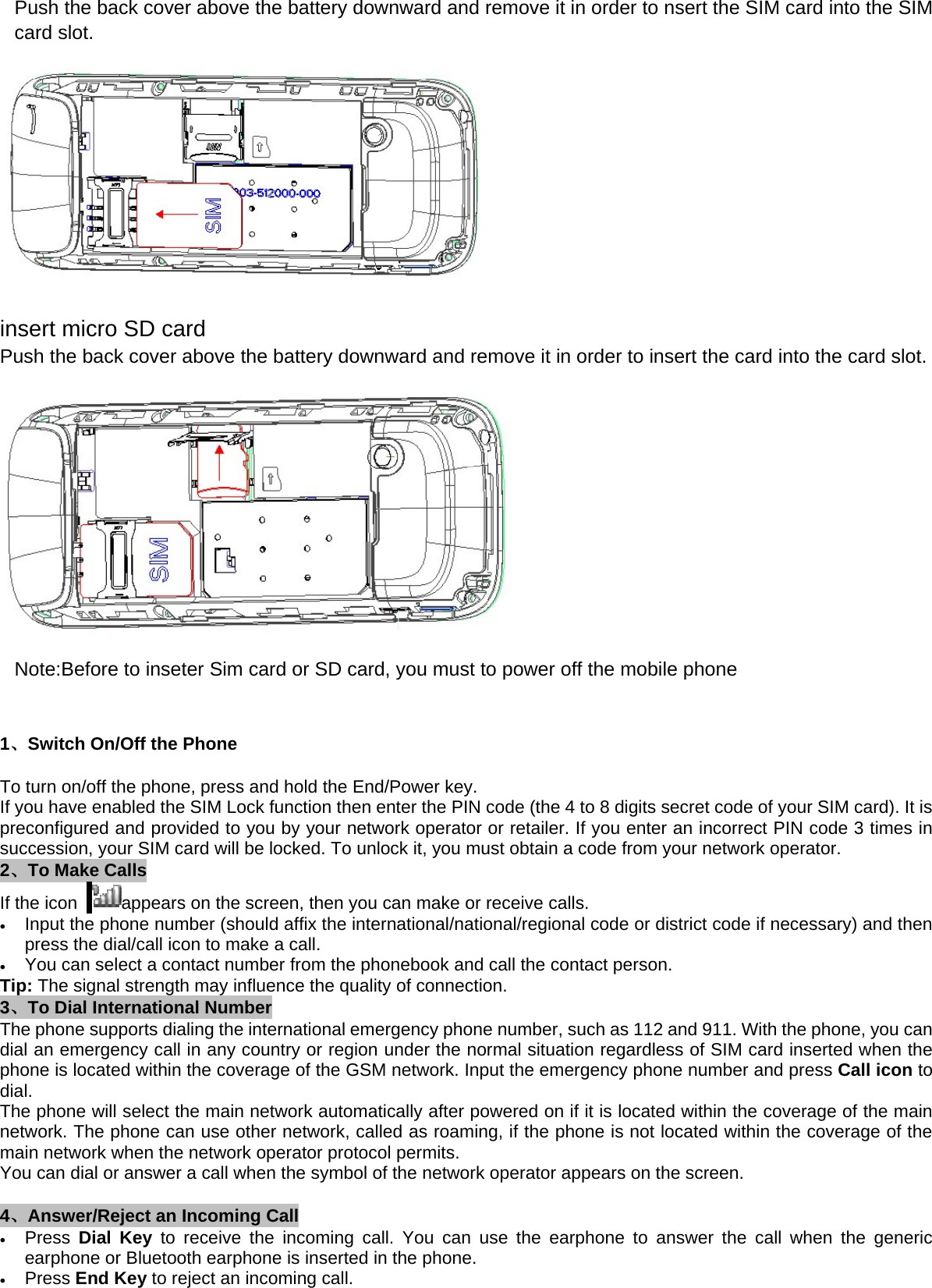 Push the back cover above the battery downward and remove it in order to nsert the SIM card into the SIM card slot.  insert micro SD card Push the back cover above the battery downward and remove it in order to insert the card into the card slot.  Note:Before to inseter Sim card or SD card, you must to power off the mobile phone  1、Switch On/Off the Phone To turn on/off the phone, press and hold the End/Power key.   If you have enabled the SIM Lock function then enter the PIN code (the 4 to 8 digits secret code of your SIM card). It is preconfigured and provided to you by your network operator or retailer. If you enter an incorrect PIN code 3 times in succession, your SIM card will be locked. To unlock it, you must obtain a code from your network operator. 2、To Make Calls If the icon   appears on the screen, then you can make or receive calls. • Input the phone number (should affix the international/national/regional code or district code if necessary) and then press the dial/call icon to make a call.     • You can select a contact number from the phonebook and call the contact person.     Tip: The signal strength may influence the quality of connection. 3、To Dial International Number The phone supports dialing the international emergency phone number, such as 112 and 911. With the phone, you can dial an emergency call in any country or region under the normal situation regardless of SIM card inserted when the phone is located within the coverage of the GSM network. Input the emergency phone number and press Call icon to dial. The phone will select the main network automatically after powered on if it is located within the coverage of the main network. The phone can use other network, called as roaming, if the phone is not located within the coverage of the main network when the network operator protocol permits. You can dial or answer a call when the symbol of the network operator appears on the screen.      4、Answer/Reject an Incoming Call • Press  Dial Key to receive the incoming call. You can use the earphone to answer the call when the generic earphone or Bluetooth earphone is inserted in the phone.     • Press End Key to reject an incoming call. 