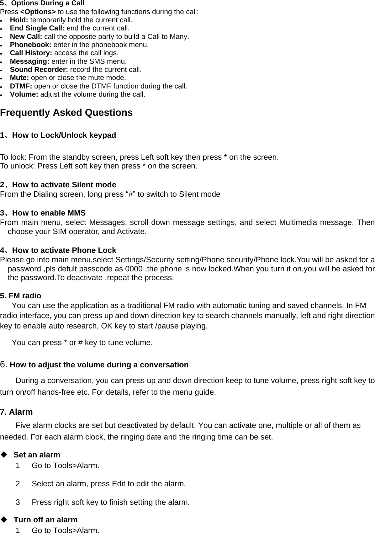 5、Options During a Call     Press &lt;Options&gt; to use the following functions during the call: • Hold: temporarily hold the current call. • End Single Call: end the current call. • New Call: call the opposite party to build a Call to Many. • Phonebook: enter in the phonebook menu. • Call History: access the call logs. • Messaging: enter in the SMS menu. • Sound Recorder: record the current call. • Mute: open or close the mute mode. • DTMF: open or close the DTMF function during the call. • Volume: adjust the volume during the call.  Frequently Asked Questions 1、How to Lock/Unlock keypad To lock: From the standby screen, press Left soft key then press * on the screen. To unlock: Press Left soft key then press * on the screen.    2、How to activate Silent mode From the Dialing screen, long press “#” to switch to Silent mode  3、How to enable MMS From main menu, select Messages, scroll down message settings, and select Multimedia message. Then choose your SIM operator, and Activate.  4、How to activate Phone Lock Please go into main menu,select Settings/Security setting/Phone security/Phone lock.You will be asked for a password ,pls defult passcode as 0000 ,the phone is now locked.When you turn it on,you will be asked for the password.To deactivate ,repeat the process.  5. FM radio You can use the application as a traditional FM radio with automatic tuning and saved channels. In FM radio interface, you can press up and down direction key to search channels manually, left and right direction key to enable auto research, OK key to start /pause playing.   You can press * or # key to tune volume. 6. How to adjust the volume during a conversation During a conversation, you can press up and down direction keep to tune volume, press right soft key to turn on/off hands-free etc. For details, refer to the menu guide. 7. Alarm Five alarm clocks are set but deactivated by default. You can activate one, multiple or all of them as needed. For each alarm clock, the ringing date and the ringing time can be set.    Set an alarm 1   Go to Tools&gt;Alarm. 2   Select an alarm, press Edit to edit the alarm. 3      Press right soft key to finish setting the alarm.  Turn off an alarm 1   Go to Tools&gt;Alarm. 