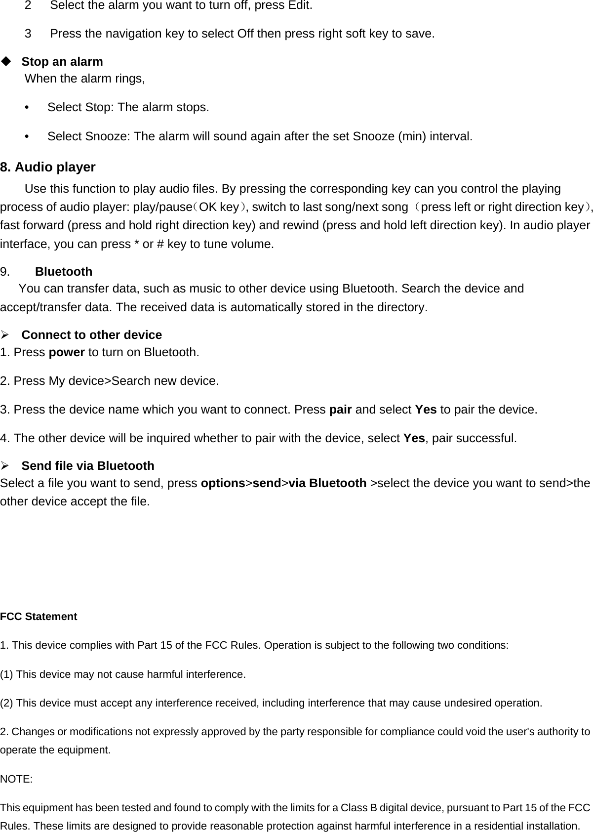 2   Select the alarm you want to turn off, press Edit. 3      Press the navigation key to select Off then press right soft key to save.  Stop an alarm When the alarm rings, •      Select Stop: The alarm stops. •      Select Snooze: The alarm will sound again after the set Snooze (min) interval. 8. Audio player Use this function to play audio files. By pressing the corresponding key can you control the playing process of audio player: play/pause（OK key）, switch to last song/next song （press left or right direction key）, fast forward (press and hold right direction key) and rewind (press and hold left direction key). In audio player interface, you can press * or # key to tune volume. 9.    Bluetooth You can transfer data, such as music to other device using Bluetooth. Search the device and accept/transfer data. The received data is automatically stored in the directory. ¾ Connect to other device 1. Press power to turn on Bluetooth. 2. Press My device&gt;Search new device. 3. Press the device name which you want to connect. Press pair and select Yes to pair the device. 4. The other device will be inquired whether to pair with the device, select Yes, pair successful. ¾ Send file via Bluetooth   Select a file you want to send, press options&gt;send&gt;via Bluetooth &gt;select the device you want to send&gt;the other device accept the file. FCC Statement 1. This device complies with Part 15 of the FCC Rules. Operation is subject to the following two conditions: (1) This device may not cause harmful interference. (2) This device must accept any interference received, including interference that may cause undesired operation. 2. Changes or modifications not expressly approved by the party responsible for compliance could void the user&apos;s authority to operate the equipment. NOTE:  This equipment has been tested and found to comply with the limits for a Class B digital device, pursuant to Part 15 of the FCC Rules. These limits are designed to provide reasonable protection against harmful interference in a residential installation. 