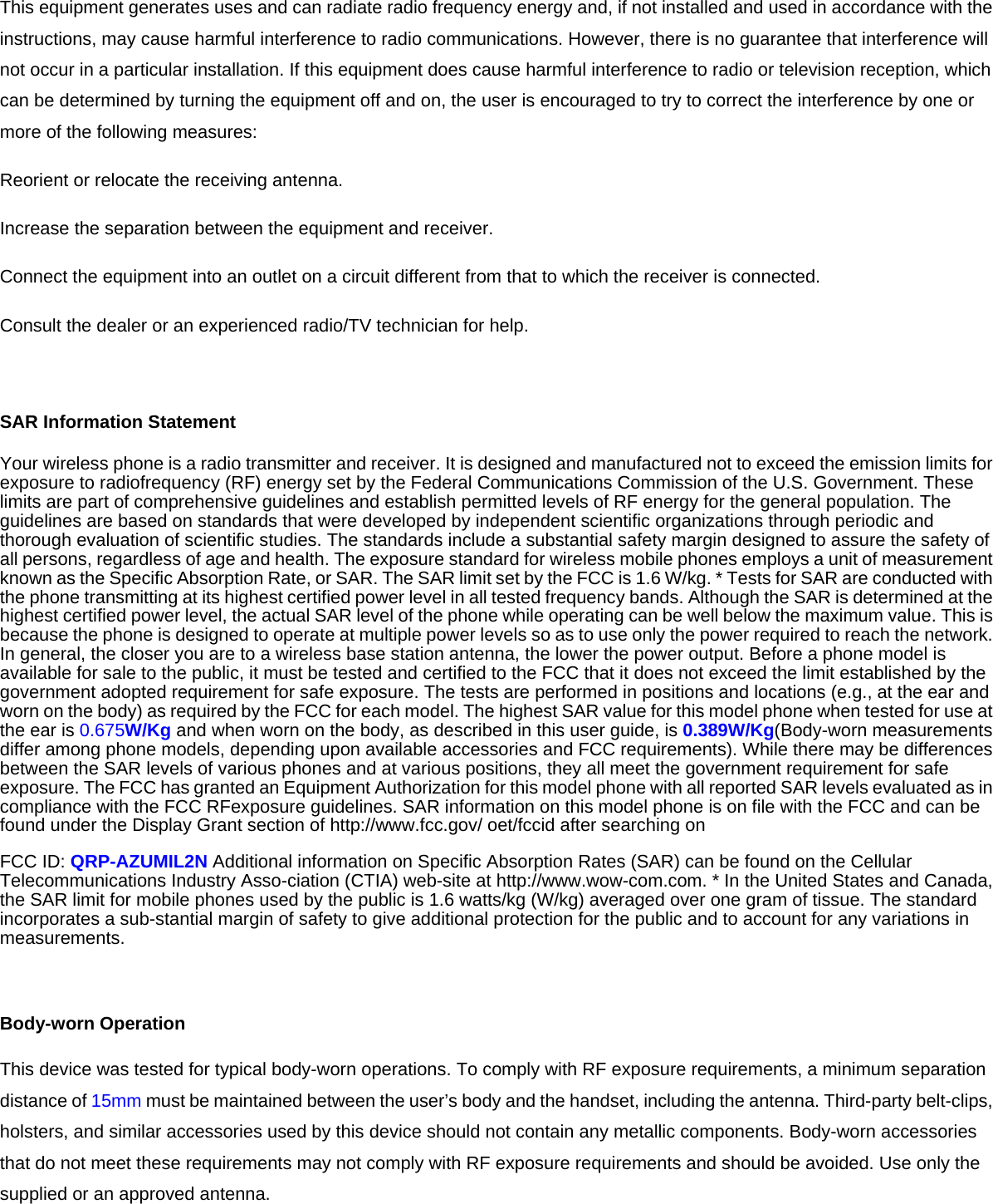 This equipment generates uses and can radiate radio frequency energy and, if not installed and used in accordance with the instructions, may cause harmful interference to radio communications. However, there is no guarantee that interference will not occur in a particular installation. If this equipment does cause harmful interference to radio or television reception, which can be determined by turning the equipment off and on, the user is encouraged to try to correct the interference by one or more of the following measures: Reorient or relocate the receiving antenna. Increase the separation between the equipment and receiver. Connect the equipment into an outlet on a circuit different from that to which the receiver is connected.   Consult the dealer or an experienced radio/TV technician for help.  SAR Information Statement Your wireless phone is a radio transmitter and receiver. It is designed and manufactured not to exceed the emission limits for exposure to radiofrequency (RF) energy set by the Federal Communications Commission of the U.S. Government. These limits are part of comprehensive guidelines and establish permitted levels of RF energy for the general population. The guidelines are based on standards that were developed by independent scientific organizations through periodic and thorough evaluation of scientific studies. The standards include a substantial safety margin designed to assure the safety of all persons, regardless of age and health. The exposure standard for wireless mobile phones employs a unit of measurement known as the Specific Absorption Rate, or SAR. The SAR limit set by the FCC is 1.6 W/kg. * Tests for SAR are conducted with the phone transmitting at its highest certified power level in all tested frequency bands. Although the SAR is determined at the highest certified power level, the actual SAR level of the phone while operating can be well below the maximum value. This is because the phone is designed to operate at multiple power levels so as to use only the power required to reach the network. In general, the closer you are to a wireless base station antenna, the lower the power output. Before a phone model is available for sale to the public, it must be tested and certified to the FCC that it does not exceed the limit established by the government adopted requirement for safe exposure. The tests are performed in positions and locations (e.g., at the ear and worn on the body) as required by the FCC for each model. The highest SAR value for this model phone when tested for use at the ear is 0.675W/Kg and when worn on the body, as described in this user guide, is 0.389W/Kg(Body-worn measurements differ among phone models, depending upon available accessories and FCC requirements). While there may be differences between the SAR levels of various phones and at various positions, they all meet the government requirement for safe exposure. The FCC has granted an Equipment Authorization for this model phone with all reported SAR levels evaluated as in compliance with the FCC RFexposure guidelines. SAR information on this model phone is on file with the FCC and can be found under the Display Grant section of http://www.fcc.gov/ oet/fccid after searching on   FCC ID: QRP-AZUMIL2N Additional information on Specific Absorption Rates (SAR) can be found on the Cellular Telecommunications Industry Asso-ciation (CTIA) web-site at http://www.wow-com.com. * In the United States and Canada, the SAR limit for mobile phones used by the public is 1.6 watts/kg (W/kg) averaged over one gram of tissue. The standard incorporates a sub-stantial margin of safety to give additional protection for the public and to account for any variations in measurements.  Body-worn Operation This device was tested for typical body-worn operations. To comply with RF exposure requirements, a minimum separation distance of 15mm must be maintained between the user’s body and the handset, including the antenna. Third-party belt-clips, holsters, and similar accessories used by this device should not contain any metallic components. Body-worn accessories that do not meet these requirements may not comply with RF exposure requirements and should be avoided. Use only the supplied or an approved antenna. 