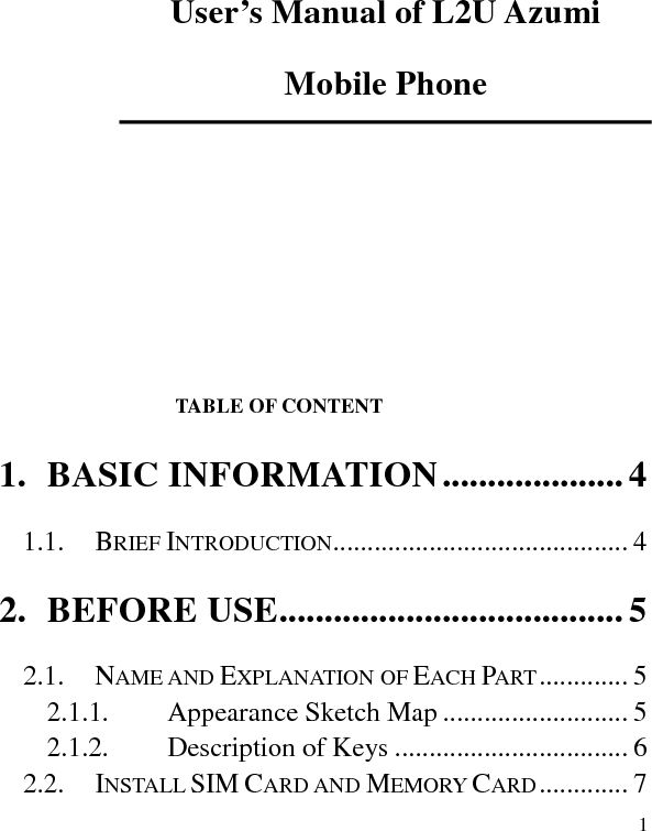   1 User’s Manual of L2U Azumi Mobile Phone                                                                                                                                                                                                                                   TABLE OF CONTENT 1. BASIC INFORMATION .................... 4 1.1. BRIEF INTRODUCTION ........................................... 4 2. BEFORE USE ...................................... 5 2.1. NAME AND EXPLANATION OF EACH PART ............. 5 2.1.1. Appearance Sketch Map ........................... 5 2.1.2. Description of Keys .................................. 6 2.2. INSTALL SIM CARD AND MEMORY CARD ............. 7 