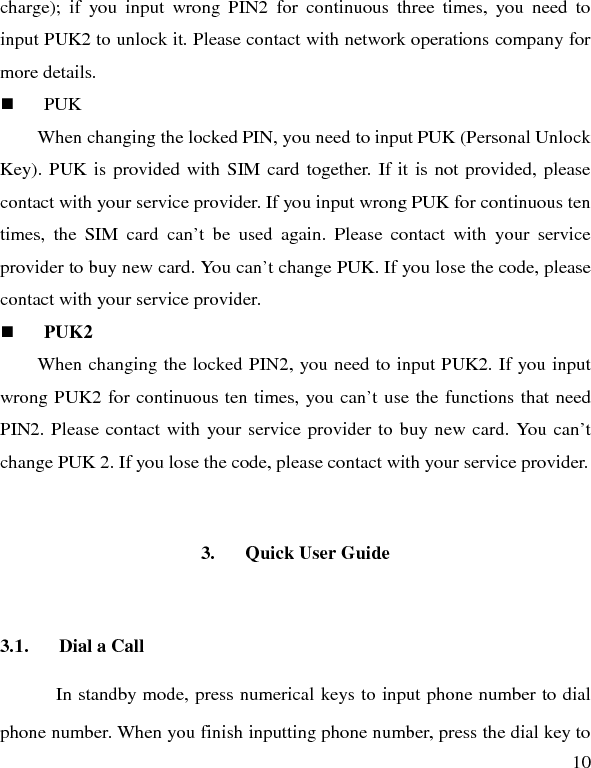   10 charge); if you input wrong PIN2 for continuous three times, you need to input PUK2 to unlock it. Please contact with network operations company for more details.  PUK When changing the locked PIN, you need to input PUK (Personal Unlock Key). PUK is provided with SIM card together. If it is not provided, please contact with your service provider. If you input wrong PUK for continuous ten times, the SIM card can’t be used again. Please contact with your service provider to buy new card. You can’t change PUK. If you lose the code, please contact with your service provider.    PUK2     When changing the locked PIN2, you need to input PUK2. If you input wrong PUK2 for continuous ten times, you can’t use the functions that need PIN2. Please contact with your service provider to buy new card. You can’t change PUK 2. If you lose the code, please contact with your service provider. 3. Quick User Guide   3.1. Dial a Call In standby mode, press numerical keys to input phone number to dial phone number. When you finish inputting phone number, press the dial key to 