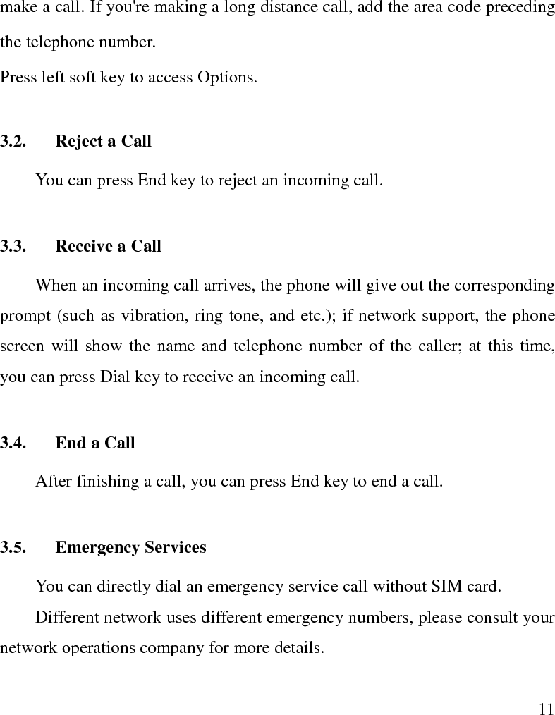   11 make a call. If you&apos;re making a long distance call, add the area code preceding the telephone number. Press left soft key to access Options. 3.2. Reject a Call You can press End key to reject an incoming call.   3.3. Receive a Call When an incoming call arrives, the phone will give out the corresponding prompt (such as vibration, ring tone, and etc.); if network support, the phone screen will show the name and telephone number of the caller; at this time, you can press Dial key to receive an incoming call.   3.4. End a Call After finishing a call, you can press End key to end a call.     3.5. Emergency Services You can directly dial an emergency service call without SIM card.   Different network uses different emergency numbers, please consult your network operations company for more details.     