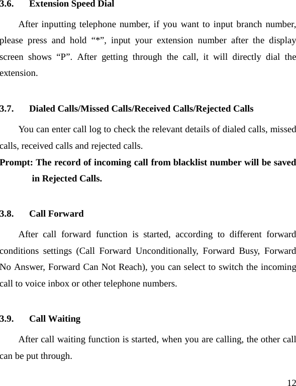   12 3.6. Extension Speed Dial   After inputting telephone number, if you want to input branch number, please press and hold “*”, input your extension number after the display screen shows “P”. After getting through the call, it will directly dial the extension.   3.7. Dialed Calls/Missed Calls/Received Calls/Rejected Calls You can enter call log to check the relevant details of dialed calls, missed calls, received calls and rejected calls.   Prompt: The record of incoming call from blacklist number will be saved in Rejected Calls.   3.8. Call Forward After call forward function is started, according to different forward conditions settings (Call Forward Unconditionally, Forward Busy, Forward No Answer, Forward Can Not Reach), you can select to switch the incoming call to voice inbox or other telephone numbers.   3.9. Call Waiting After call waiting function is started, when you are calling, the other call can be put through.   