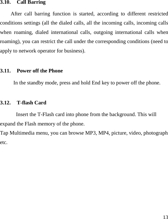   13 3.10. Call Barring After call barring function is started, according to different restricted conditions settings (all the dialed calls, all the incoming calls, incoming calls when roaming, dialed international calls, outgoing international calls when roaming), you can restrict the call under the corresponding conditions (need to apply to network operator for business).   3.11. Power off the Phone In the standby mode, press and hold End key to power off the phone.   3.12. T-flash Card Insert the T-Flash card into phone from the background. This will expand the Flash memory of the phone. Tap Multimedia menu, you can browse MP3, MP4, picture, video, photograph etc. 