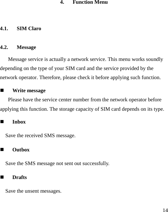   14 4. Function Menu 4.1. SIM Claro 4.2. Message Message service is actually a network service. This menu works soundly depending on the type of your SIM card and the service provided by the network operator. Therefore, please check it before applying such function.  Write message Please have the service center number from the network operator before applying this function. The storage capacity of SIM card depends on its type.  Inbox Save the received SMS message.  Outbox Save the SMS message not sent out successfully.  Drafts Save the unsent messages. 