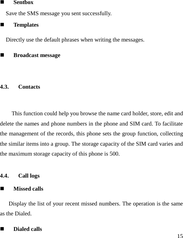   15  Sentbox Save the SMS message you sent successfully.  Templates Directly use the default phrases when writing the messages.  Broadcast message  4.3. Contacts  This function could help you browse the name card holder, store, edit and delete the names and phone numbers in the phone and SIM card. To facilitate the management of the records, this phone sets the group function, collecting the similar items into a group. The storage capacity of the SIM card varies and the maximum storage capacity of this phone is 500. 4.4. Call logs  Missed calls   Display the list of your recent missed numbers. The operation is the same as the Dialed.  Dialed calls 