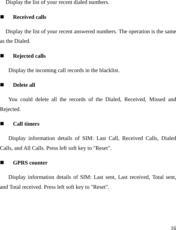   16 Display the list of your recent dialed numbers.  Received calls Display the list of your recent answered numbers. The operation is the same as the Dialed.  Rejected calls    Display the incoming call records in the blacklist.  Delete all You could delete all the records of the Dialed, Received,  Missed and Rejected.  Call timers Display information details of SIM: Last Call, Received Calls, Dialed Calls, and All Calls. Press left soft key to &quot;Reset&quot;.  GPRS counter Display information details of SIM: Last sent, Last received, Total sent, and Total received. Press left soft key to &quot;Reset&quot;. 