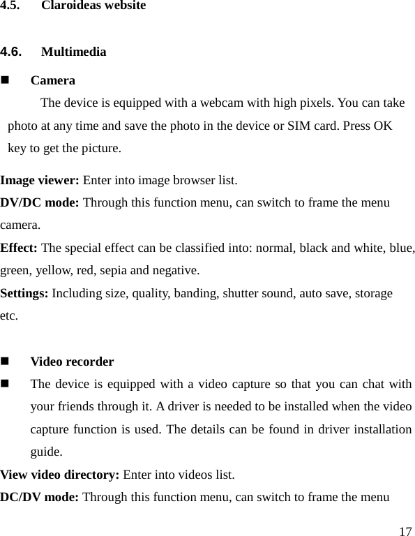   17 4.5. Claroideas website 4.6. Multimedia  Camera   The device is equipped with a webcam with high pixels. You can take photo at any time and save the photo in the device or SIM card. Press OK key to get the picture. Image viewer: Enter into image browser list. DV/DC mode: Through this function menu, can switch to frame the menu camera. Effect: The special effect can be classified into: normal, black and white, blue, green, yellow, red, sepia and negative.   Settings: Including size, quality, banding, shutter sound, auto save, storage etc.   Video recorder  The device is equipped with a video capture so that you can chat with your friends through it. A driver is needed to be installed when the video capture function is used. The details can be found in driver installation guide. View video directory: Enter into videos list. DC/DV mode: Through this function menu, can switch to frame the menu 