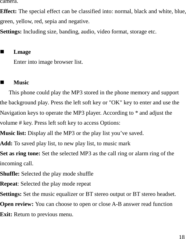   18 camera. Effect: The special effect can be classified into: normal, black and white, blue, green, yellow, red, sepia and negative.   Settings: Including size, banding, audio, video format, storage etc.   Lmage Enter into image browser list.   Music This phone could play the MP3 stored in the phone memory and support the background play. Press the left soft key or &quot;OK&quot; key to enter and use the Navigation keys to operate the MP3 player. According to * and adjust the volume # key. Press left soft key to access Options: Music list: Display all the MP3 or the play list you’ve saved. Add: To saved play list, to new play list, to music mark Set as ring tone: Set the selected MP3 as the call ring or alarm ring of the incoming call. Shuffle: Selected the play mode shuffle Repeat: Selected the play mode repeat Settings: Set the music equalizer or BT stereo output or BT stereo headset. Open review: You can choose to open or close A-B answer read function Exit: Return to previous menu.  