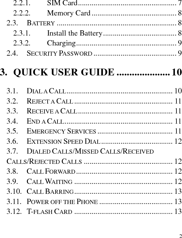   2 2.2.1. SIM Card ................................................... 7 2.2.2. Memory Card ............................................ 8 2.3. BATTERY .............................................................. 8 2.3.1. Install the Battery ...................................... 8 2.3.2. Charging .................................................... 9 2.4. SECURITY PASSWORD ........................................... 9 3. QUICK USER GUIDE ..................... 10 3.1. DIAL A CALL ....................................................... 10 3.2. REJECT A CALL ................................................... 11 3.3. RECEIVE A CALL ................................................. 11 3.4. END A CALL ........................................................ 11 3.5. EMERGENCY SERVICES ....................................... 11 3.6. EXTENSION SPEED DIAL ..................................... 12 3.7. DIALED CALLS/MISSED CALLS/RECEIVED CALLS/REJECTED CALLS .............................................. 12 3.8. CALL FORWARD .................................................. 12 3.9. CALL WAITING ................................................... 12 3.10. CALL BARRING ................................................... 13 3.11. POWER OFF THE PHONE ...................................... 13 3.12. T-FLASH CARD ................................................... 13 