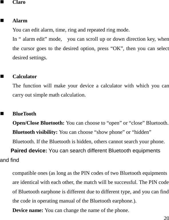   20  Claro   Alarm You can edit alarm, time, ring and repeated ring mode. In “ alarm edit” mode,    you can scroll up or down direction key, when the cursor goes to the desired option, press “OK”, then you can select desired settings.   Calculator The function will make your device a calculator with which you can carry out simple math calculation.   BlueTooth Open/Close Bluetooth: You can choose to “open” or “close” Bluetooth. Bluetooth visibility: You can choose “show phone” or “hidden” Bluetooth. If the Bluetooth is hidden, others cannot search your phone. Paired device: You can search different Bluetooth equipments and find compatible ones (as long as the PIN codes of two Bluetooth equipments are identical with each other, the match will be successful. The PIN code of Bluetooth earphone is different due to different type, and you can find the code in operating manual of the Bluetooth earphone.). Device name: You can change the name of the phone. 