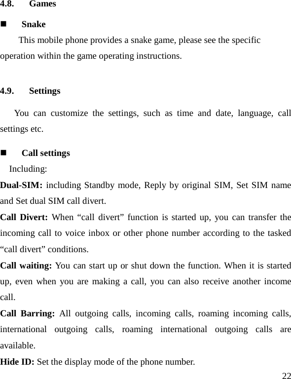   22 4.8. Games  Snake This mobile phone provides a snake game, please see the specific operation within the game operating instructions. 4.9. Settings    You can customize the settings, such as time and date, language, call settings etc.  Call settings     Including: Dual-SIM: including Standby mode, Reply by original SIM, Set SIM name and Set dual SIM call divert. Call Divert: When “call divert” function is started up, you can transfer the incoming call to voice inbox or other phone number according to the tasked “call divert” conditions. Call waiting: You can start up or shut down the function. When it is started up, even when you are making a call, you can also receive another income call. Call Barring:  All outgoing calls, incoming calls, roaming incoming calls, international outgoing calls, roaming international outgoing calls are available. Hide ID: Set the display mode of the phone number.   