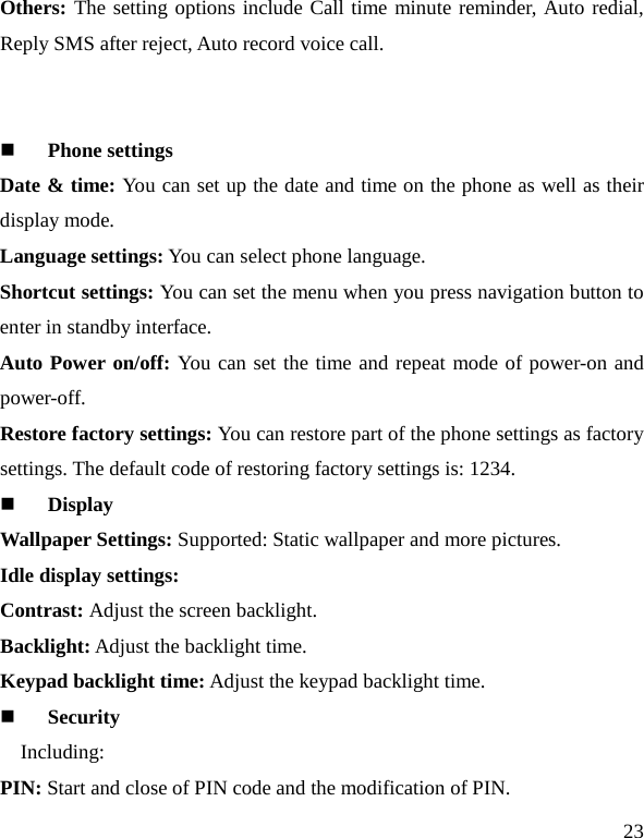   23 Others: The setting options include Call time minute reminder, Auto redial, Reply SMS after reject, Auto record voice call.   Phone settings Date &amp; time: You can set up the date and time on the phone as well as their display mode. Language settings: You can select phone language. Shortcut settings: You can set the menu when you press navigation button to enter in standby interface. Auto Power on/off: You can set the time and repeat mode of power-on and power-off. Restore factory settings: You can restore part of the phone settings as factory settings. The default code of restoring factory settings is: 1234.  Display Wallpaper Settings: Supported: Static wallpaper and more pictures. Idle display settings:   Contrast: Adjust the screen backlight. Backlight: Adjust the backlight time. Keypad backlight time: Adjust the keypad backlight time.  Security Including: PIN: Start and close of PIN code and the modification of PIN. 