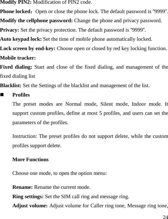   24 Modify PIN2: Modification of PIN2 code. Phone locked：Open or close the phone lock. The default password is “9999”. Modify the cellphone password: Change the phone and privacy password. Privacy: Set the privacy protection. The default password is “9999”. Auto keypad lock: Set the time of mobile phone automatically locked. Lock screen by end-key: Choose open or closed by red key locking function. Mobile tracker: Fixed dialing: Start and close of the fixed dialing, and management of the fixed dialing list Blacklist: Set the Settings of the blacklist and management of the list.  Profiles The preset modes are Normal mode,  Silent mode, Indoor mode.  It support custom profiles, define at most 5 profiles, and users can set the parameters of the profiles. Instruction: The preset profiles do not support delete, while the custom profiles support delete.   More Functions Choose one mode, to open the option menu: Rename: Rename the current mode. Ring settings: Set the SIM call ring and message ring. Adjust volume: Adjust volume for Caller ring tone, Message ring tone, 