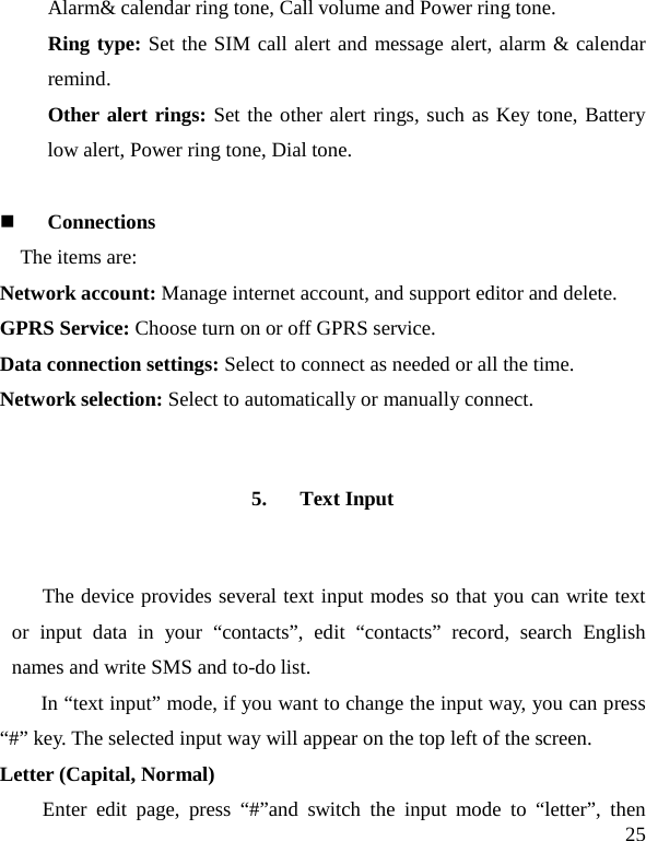   25 Alarm&amp; calendar ring tone, Call volume and Power ring tone. Ring type: Set the SIM call alert and message alert, alarm &amp; calendar remind. Other alert rings: Set the other alert rings, such as Key tone, Battery low alert, Power ring tone, Dial tone.   Connections The items are:   Network account: Manage internet account, and support editor and delete.   GPRS Service: Choose turn on or off GPRS service. Data connection settings: Select to connect as needed or all the time. Network selection: Select to automatically or manually connect. 5. Text Input The device provides several text input modes so that you can write text or input data in your “contacts”, edit “contacts”  record, search English names and write SMS and to-do list. In “text input” mode, if you want to change the input way, you can press “#” key. The selected input way will appear on the top left of the screen. Letter (Capital, Normal) Enter edit page, press “#”and switch the input mode to “letter”, then 