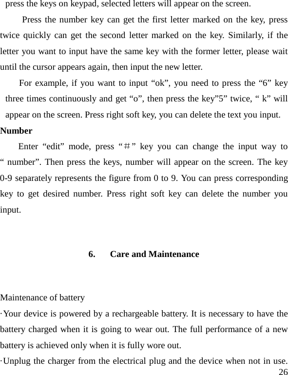   26 press the keys on keypad, selected letters will appear on the screen. Press the number key can get the first letter marked on the key, press twice quickly can get the second letter marked on the key. Similarly, if the letter you want to input have the same key with the former letter, please wait until the cursor appears again, then input the new letter. For example, if you want to input “ok”, you need to press the “6” key three times continuously and get “o”, then press the key”5” twice, “ k” will appear on the screen. Press right soft key, you can delete the text you input. Number Enter  “edit”  mode, press “＃”  key you can change the input way to “ number”. Then press the keys, number will appear on the screen. The key 0-9 separately represents the figure from 0 to 9. You can press corresponding key to get desired number. Press right soft key can delete the number you input. 6. Care and Maintenance Maintenance of battery ·Your device is powered by a rechargeable battery. It is necessary to have the battery charged when it is going to wear out. The full performance of a new battery is achieved only when it is fully wore out. ·Unplug the charger from the electrical plug and the device when not in use. 